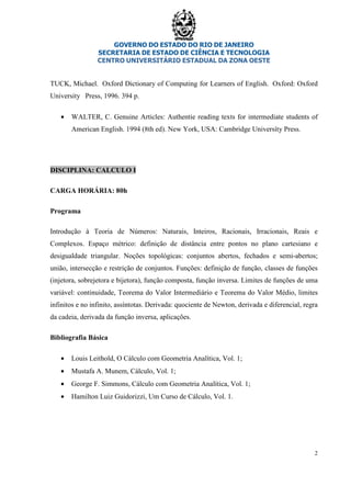 GOVERNO DO ESTADO DO RIO DE JANEIRO
SECRETARIA DE ESTADO DE CIÊNCIA E TECNOLOGIA
CENTRO UNIVERSITÁRIO ESTADUAL DA ZONA OESTE
2
TUCK, Michael. Oxford Dictionary of Computing for Learners of English. Oxford: Oxford
University Press, 1996. 394 p.
• WALTER, C. Genuine Articles: Authentie reading texts for intermediate students of
American English. 1994 (8th ed). New York, USA: Cambridge Universíty Press.
DISCIPLINA: CALCULO I
CARGA HORÁRIA: 80h
Programa
Introdução à Teoria de Números: Naturais, Inteiros, Racionais, Irracionais, Reais e
Complexos. Espaço métrico: definição de distância entre pontos no plano cartesiano e
desigualdade triangular. Noções topológicas: conjuntos abertos, fechados e semi-abertos;
união, intersecção e restrição de conjuntos. Funções: definição de função, classes de funções
(injetora, sobrejetora e bijetora), função composta, função inversa. Limites de funções de uma
variável: continuidade, Teorema do Valor Intermediário e Teorema do Valor Médio, limites
infinitos e no infinito, assíntotas. Derivada: quociente de Newton, derivada e diferencial, regra
da cadeia, derivada da função inversa, aplicações.
Bibliografia Básica
• Louis Leithold, O Cálculo com Geometria Analítica, Vol. 1;
• Mustafa A. Munem, Cálculo, Vol. 1;
• George F. Simmons, Cálculo com Geometria Analítica, Vol. 1;
• Hamilton Luiz Guidorizzi, Um Curso de Cálculo, Vol. 1.
 