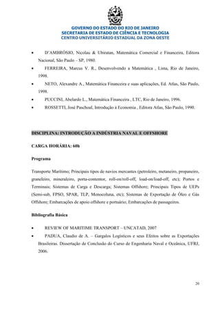 GOVERNO DO ESTADO DO RIO DE JANEIRO
SECRETARIA DE ESTADO DE CIÊNCIA E TECNOLOGIA
CENTRO UNIVERSITÁRIO ESTADUAL DA ZONA OESTE
20
• D’AMBRÓSIO, Nicolau & Ubiratan, Matemática Comercial e Financeira, Editora
Nacional, São Paulo – SP, 1980.
• FERREIRA, Marcus V. R., Desenvolvendo a Matemática , Lima, Rio de Janeiro,
1998.
• NETO, Alexandre A., Matemática Financeira e suas aplicações, Ed. Atlas, São Paulo,
1998.
• PUCCINI, Abelardo L., Matemática Financeira , LTC, Rio de Janeiro, 1996.
• ROSSETTI, José Paschoal, Introdução à Economia , Editora Atlas, São Paulo, 1990.
DISCIPLINA: INTRODUÇÃO A INDÚSTRIA NAVAL E OFFSHORE
CARGA HORÁRIA: 60h
Programa
Transporte Marítimo; Principais tipos de navios mercantes (petroleiro, metaneiro, propaneiro,
graneleiro, mineraleiro, porta-contentor, roll-on/roll-off, load-on/load-off, etc); Portos e
Terminais; Sistemas de Carga e Descarga; Sistemas Offshore; Principais Tipos de UEPs
(Semi-sub, FPSO, SPAR, TLP, Monocoluna, etc); Sistemas de Exportação de Óleo e Gás
Offshore; Embarcações de apoio offshore e portuário; Embarcações de passageiros.
Bibliografia Básica
• REVIEW OF MARITIME TRANSPORT – UNCATAD, 2007
• PADUA, Claudio de A. – Gargalos Logísticos e seus Efeitos sobre as Exportações
Brasileiras. Dissertação de Conclusão do Curso de Engenharia Naval e Oceânica, UFRJ,
2006.
 