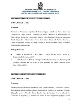 GOVERNO DO ESTADO DO RIO DE JANEIRO
SECRETARIA DE ESTADO DE CIÊNCIA E TECNOLOGIA
CENTRO UNIVERSITÁRIO ESTADUAL DA ZONA OESTE
21
DISCIPLINA: ARQUITETURA NAVAL E OFFSHORE I
CARGA HORÁRIA: 100h
Programa
Princípio de Arquimedes. Equilíbrio de Corpos Rígidos. Cálculo de Peso e Centro de
Gravidade de Corpos Rígidos. Parâmetros de Forma. Definições e Nomenclatura das
Características Básicas das Embarcações. Métodos Numéricos para Cálculos de Arquitetura
Naval (Integração e Interpolação). Curvas Hidrostáticas. Cálculo de Volume Submerso,
Calado de Equilíbrio e Centro de Carena. Noções de Inércia de Corpos Rígidos. Equilíbrio
Estático de Corpos Flutuantes.
Bibliografia Básica
• FONSECA, Maurílio M. – Arte Naval, 5ª Edição. Rio de Janeiro, Serviço de
Documentação da Marinha, 1989.
• LEWIS, Edward V. (Editor) – Principles of Naval Architecture, Vol. I (Stability and
Strength). Publicado por The Society of Naval Architects and Marine Engineers, Jersey
City, NJ, USA, 1988.
DISCIPLINA: RESISTENCIA DOS MATERIAIS I
CARGA HORÁRIA: 100h
Programa
Introdução ao curso. Conceito de Estrutura.Tipos. Dimensionamento e Verificação. Esforços.
Tipos.Sistema Internacional de Unidades. Condições de Equilíbrio de um corpo. Graus de
Liberdade. Apoios e Vínculos. Tipos. Tensão. Tipos de Tensões. Tensões Admissíveis.
Coeficiente de Segurança (k). Tensões para o caso de um Carregamento qualquer. Lei da
 