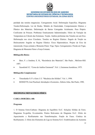 GOVERNO DO ESTADO DO RIO DE JANEIRO
SECRETARIA DE ESTADO DE CIÊNCIA E TECNOLOGIA
CENTRO UNIVERSITÁRIO ESTADUAL DA ZONA OESTE
22
paridade das tensões tangenciais. Carregamento Axial. Deformação Específica. Diagrama
Tensão-Deformação. Lei de Hooke. Módulo de Elasticidade. Comportamento Elástico e
Plástico dos Materiais. Deformação de Barras Carregadas Axialmente. Peso Próprio.
Coeficiente de Poisson. Problemas Estaticamente Indeterminados. Efeito da Variação da
Temperatura no Cálculo das Estruturas. Torção. Análise preliminar das Tensões em um Eixo.
Deformação nos eixos Circulares. Tensões no Regime Elástico. Ângulo de Torção ou
Deslocamento Angular no Regime Elástico. Eixos Hiperestáticos. Projeto de Eixo de
transmissão. Força cortante e Momento Fletor. Viga. Tipos. Carregamentos. Flexão em Vigas.
Diagrama de Momento Fletor e Força Cortante.
Bibliografia Básica
• Beer, F. e Jonshon, E. R., “Resistência dos Materiais”, São Paulo , McGraw-Hill.
1997.
• Sussekind J.C. “Curso de Análise Estrutural”. Vol. 1, Estruturas Isostáticas, 1975.
Bibliografia Complementar
• Timoshenko S. P. e Gere J. E. “Mecânica dos Sólidos”. Vol. 1, 1994.
• ROSSETTI, José Paschoal, Introdução à Economia , Editora Atlas, São Paulo, 1990.
DISCIPLINA: METALURGIA FÍSICA
CARGA HORÁRIA: 60h
Programa
1. O Sistema Ferro-Carbono: Diagrama de Equilíbrio Fe-C. Soluções Sólidas de Ferro.
Diagramas Fe-grafita; Fe-cementita. Pontos Relevantes do Diagrama Fe-C. Efeito do
Aquecimento e Resfriamento nas Transformações. Fração de Fases. Cinética de
Resfriamento. 2. Efeito dos Elementos de Liga no Sistema Fe-C: Estabilizadores da Austenita
 