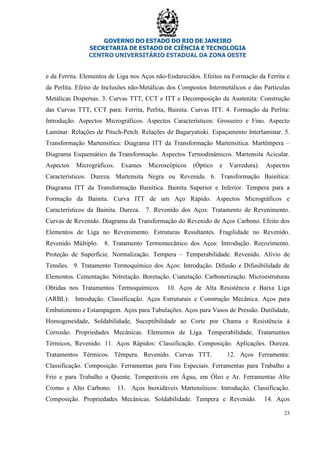 GOVERNO DO ESTADO DO RIO DE JANEIRO
SECRETARIA DE ESTADO DE CIÊNCIA E TECNOLOGIA
CENTRO UNIVERSITÁRIO ESTADUAL DA ZONA OESTE
23
e da Ferrita. Elementos de Liga nos Aços não-Endurecidos. Efeitos na Formação da Ferrita e
da Perlita. Efeito de Inclusões não-Metálicas dos Compostos Intermetálicos e das Partículas
Metálicas Dispersas. 3. Curvas TTT, CCT e ITT e Decomposição da Austenita: Construção
das Curvas TTT, CCT para: Ferrita, Perlita, Bainita. Curvas ITT. 4. Formação da Perlita:
Introdução. Aspectos Micrográficos. Aspectos Característicos: Grosseiro e Fino. Aspecto
Laminar. Relações de Pitsch-Petch. Relações de Bagaryatiski. Espaçamento Interlaminar. 5.
Transformação Martensítica: Diagrama ITT da Transformação Martensítica. Martêmpera –
Diagrama Esquemático da Transformação. Aspectos Termodinâmicos. Martensita Acicular.
Aspectos Micrográficos. Exames Microscópicos (Óptico e Varredura). Aspectos
Característicos. Dureza. Martensita Negra ou Revenida. 6. Transformação Bainítica:
Diagrama ITT da Transformação Bainítica. Bainita Superior e Inferior. Tempera para a
Formação da Bainita. Curva ITT de um Aço Rápido. Aspectos Micrográficos e
Característicos da Bainita. Dureza. 7. Revenido dos Aços: Tratamento de Revenimento.
Curvas de Revenido. Diagrama da Transformação do Revenido de Aços Carbono. Efeito dos
Elementos de Liga no Revenimento. Estruturas Resultantes. Fragilidade no Revenido.
Revenido Múltiplo. 8. Tratamento Termomecânico dos Aços: Introdução. Recozimento.
Proteção de Superfície. Normalização. Tempera – Temperabilidade. Revenido. Alívio de
Tensões. 9. Tratamento Termoquímico dos Aços: Introdução. Difusão e Difusibilidade de
Elementos. Cementação. Nitretação. Boretação. Cianetação. Carbonetização. Microestruturas
Obtidas nos Tratamentos Termoquímicos. 10. Aços de Alta Resistência e Baixa Liga
(ARBL): Introdução. Classificação. Aços Estruturais e Construção Mecânica. Aços para
Embutimento e Estampagem. Aços para Tubulações. Aços para Vasos de Pressão. Dutilidade,
Homogeneidade, Soldabilidade, Suceptibilidade ao Corte por Chama e Resistência à
Corrosão. Propriedades Mecânicas. Elementos de Liga. Temperabilidade, Tratamentos
Térmicos, Revenido. 11. Aços Rápidos: Classificação. Composição. Aplicações. Dureza.
Tratamentos Térmicos. Têmpera. Revenido. Curvas TTT. 12. Aços Ferramenta:
Classificação. Composição. Ferramentas para Fins Especiais. Ferramentas para Trabalho a
Frio e para Trabalho a Quente. Temperáveis em Água, em Óleo e Ar. Ferramentas Alto
Cromo e Alto Carbono. 13. Aços Inoxidáveis Martensíticos: Introdução. Classificação.
Composição. Propriedades Mecânicas. Soldabilidade. Tempera e Revenido. 14. Aços
 