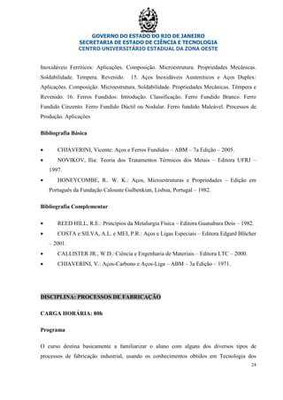 GOVERNO DO ESTADO DO RIO DE JANEIRO
SECRETARIA DE ESTADO DE CIÊNCIA E TECNOLOGIA
CENTRO UNIVERSITÁRIO ESTADUAL DA ZONA OESTE
24
Inoxidáveis Ferríticos: Aplicações. Composição. Microestrutura. Propriedades Mecânicas.
Soldabilidade. Tempera. Revenido. 15. Aços Inoxidáveis Austeníticos e Aços Duplex:
Aplicações. Composição. Microestrutura. Soldabilidade. Propriedades Mecânicas. Têmpera e
Revenido. 16. Ferros Fundidos: Introdução. Classificação. Ferro Fundido Branco. Ferro
Fundido Cinzento. Ferro Fundido Dúctil ou Nodular. Ferro fundido Maleável. Processos de
Produção. Aplicações
Bibliografia Básica
• CHIAVERINI, Vicente: Aços e Ferros Fundidos – ABM – 7a Edição – 2005.
• NOVIKOV, Ilia: Teoria dos Tratamentos Térmicos dos Metais – Editora UFRJ –
1997.
• HONEYCOMBE, R.. W. K.: Aços, Microestruturas e Propriedades – Edição em
Português da Fundação Calouste Gulbenkian, Lisboa, Portugal – 1982.
Bibliografia Complementar
• REED HILL, R.E.: Princípios da Metalurgia Física – Editora Guanabara Dois – 1982.
• COSTA e SILVA, A.L. e MEI, P.R.: Aços e Ligas Especiais – Editora Edgard Blücher
– 2001.
• CALLISTER JR., W.D.: Ciência e Engenharia de Materiais – Editora LTC – 2000.
• CHIAVERINI, V.: Aços-Carbono e Aços-Liga – ABM – 3a Edição – 1971.
DISCIPLINA: PROCESSOS DE FABRICAÇÃO
CARGA HORÁRIA: 80h
Programa
O curso destina basicamente a familiarizar o aluno com alguns dos diversos tipos de
processos de fabricação industrial, usando os conhecimentos obtidos em Tecnologia dos
 