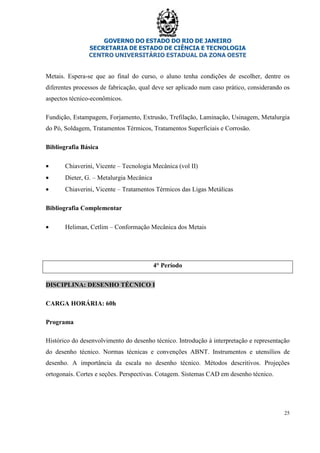 GOVERNO DO ESTADO DO RIO DE JANEIRO
SECRETARIA DE ESTADO DE CIÊNCIA E TECNOLOGIA
CENTRO UNIVERSITÁRIO ESTADUAL DA ZONA OESTE
25
Metais. Espera-se que ao final do curso, o aluno tenha condições de escolher, dentre os
diferentes processos de fabricação, qual deve ser aplicado num caso prático, considerando os
aspectos técnico-econômicos.
Fundição, Estampagem, Forjamento, Extrusão, Trefilação, Laminação, Usinagem, Metalurgia
do Pó, Soldagem, Tratamentos Térmicos, Tratamentos Superficiais e Corrosão.
Bibliografia Básica
• Chiaverini, Vicente – Tecnologia Mecânica (vol II)
• Dieter, G. – Metalurgia Mecânica
• Chiaverini, Vicente – Tratamentos Térmicos das Ligas Metálicas
Bibliografia Complementar
• Heliman, Cetlim – Conformação Mecânica dos Metais
4° Período
DISCIPLINA: DESENHO TÉCNICO I
CARGA HORÁRIA: 60h
Programa
Histórico do desenvolvimento do desenho técnico. Introdução à interpretação e representação
do desenho técnico. Normas técnicas e convenções ABNT. Instrumentos e utensílios de
desenho. A importância da escala no desenho técnico. Métodos descritivos. Projeções
ortogonais. Cortes e seções. Perspectivas. Cotagem. Sistemas CAD em desenho técnico.
 