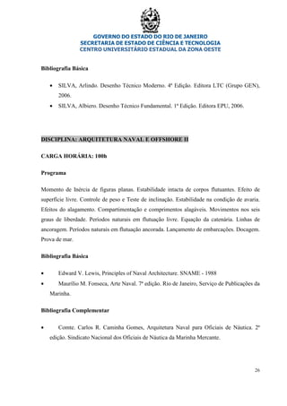 GOVERNO DO ESTADO DO RIO DE JANEIRO
SECRETARIA DE ESTADO DE CIÊNCIA E TECNOLOGIA
CENTRO UNIVERSITÁRIO ESTADUAL DA ZONA OESTE
26
Bibliografia Básica
• SILVA, Arlindo. Desenho Técnico Moderno. 4ª Edição. Editora LTC (Grupo GEN),
2006.
• SILVA, Albiero. Desenho Técnico Fundamental. 1ª Edição. Editora EPU, 2006.
DISCIPLINA: ARQUITETURA NAVAL E OFFSHORE II
CARGA HORÁRIA: 100h
Programa
Momento de Inércia de figuras planas. Estabilidade intacta de corpos flutuantes. Efeito de
superfície livre. Controle de peso e Teste de inclinação. Estabilidade na condição de avaria.
Efeitos do alagamento. Compartimentação e comprimentos alagáveis. Movimentos nos seis
graus de liberdade. Períodos naturais em flutuação livre. Equação da catenária. Linhas de
ancoragem. Períodos naturais em flutuação ancorada. Lançamento de embarcações. Docagem.
Prova de mar.
Bibliografia Básica
• Edward V. Lewis, Principles of Naval Architecture. SNAME - 1988
• Maurílio M. Fonseca, Arte Naval. 7ª edição. Rio de Janeiro, Serviço de Publicações da
Marinha.
Bibliografia Complementar
• Comte. Carlos R. Caminha Gomes, Arquitetura Naval para Oficiais de Náutica. 2ª
edição. Sindicato Nacional dos Oficiais de Náutica da Marinha Mercante.
 