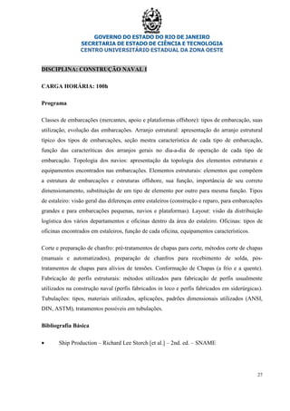 GOVERNO DO ESTADO DO RIO DE JANEIRO
SECRETARIA DE ESTADO DE CIÊNCIA E TECNOLOGIA
CENTRO UNIVERSITÁRIO ESTADUAL DA ZONA OESTE
27
DISCIPLINA: CONSTRUÇÃO NAVAL I
CARGA HORÁRIA: 100h
Programa
Classes de embarcações (mercantes, apoio e plataformas offshore): tipos de embarcação, suas
utilização, evolução das embarcações. Arranjo estrutural: apresentação do arranjo estrutural
típico dos tipos de embarcações, seção mestra característica de cada tipo de embarcação,
função das caracteríticas dos arranjos gerais no dia-a-dia de operação de cada tipo de
embarcação. Topologia dos navios: apresentação da topologia dos elementos estruturais e
equipamentos encontrados nas embarcações. Elementos estruturais: elementos que compõem
a estrutura de embarcações e estruturas offshore, sua função, importância de seu correto
dimensionamento, substituição de um tipo de elemento por outro para mesma função. Tipos
de estaleiro: visão geral das diferenças entre estaleiros (construção e reparo, para embarcações
grandes e para embarcações pequenas, navios e plataformas). Layout: visão da distribuição
logística dos vários departamentos e oficinas dentro da área do estaleiro. Oficinas: tipos de
oficinas encontrados em estaleiros, função de cada oficina, equipamentos característicos.
Corte e preparação de chanfro: pré-tratamentos de chapas para corte, métodos corte de chapas
(manuais e automatizados), preparação de chanfros para recebimento de solda, pós-
tratamentos de chapas para alívios de tensões. Conformação de Chapas (a frio e a quente).
Fabricação de perfis estruturais: métodos utilizados para fabricação de perfis usualmente
utilizados na construção naval (perfis fabricados in loco e perfis fabricados em siderúrgicas).
Tubulações: tipos, materiais utilizados, aplicações, padrões dimensionais utilizados (ANSI,
DIN, ASTM), tratamentos possíveis em tubulações.
Bibliografia Básica
• Ship Production – Richard Lee Storch [et al.] – 2nd. ed. – SNAME
 
