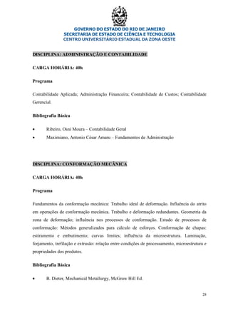 GOVERNO DO ESTADO DO RIO DE JANEIRO
SECRETARIA DE ESTADO DE CIÊNCIA E TECNOLOGIA
CENTRO UNIVERSITÁRIO ESTADUAL DA ZONA OESTE
28
DISCIPLINA: ADMINISTRAÇÃO E CONTABILIDADE
CARGA HORÁRIA: 40h
Programa
Contabilidade Aplicada; Administração Financeira; Contabilidade de Custos; Contabilidade
Gerencial.
Bibliografia Básica
• Ribeiro, Osni Moura – Contabilidade Geral
• Maximiano, Antonio César Amaru – Fundamentos de Administração
DISCIPLINA: CONFORMAÇÃO MECÂNICA
CARGA HORÁRIA: 40h
Programa
Fundamentos da conformação mecânica: Trabalho ideal de deformação. Influência do atrito
em operações de conformação mecânica. Trabalho e deformação redundantes. Geometria da
zona de deformação; influência nos processos de conformação. Estudo de processos de
conformação: Métodos generalizados para cálculo de esforços. Conformação de chapas:
estiramento e embutimento; curvas limites; influência da microestrutura. Laminação,
forjamento, trefilação e extrusão: relação entre condições de processamento, microestrutura e
propriedades dos produtos.
Bibliografia Básica
• B. Dieter, Mechanical Metallurgy, McGraw Hill Ed.
 