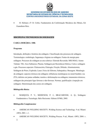 GOVERNO DO ESTADO DO RIO DE JANEIRO
SECRETARIA DE ESTADO DE CIÊNCIA E TECNOLOGIA
CENTRO UNIVERSITÁRIO ESTADUAL DA ZONA OESTE
29
• H. Helman e P. R. Cetlin, Fundamentos da Conformação Mecânica dos Metais, Ed.
Guanabara Dois.
DISCIPLINA: TECNOLOGIA DA SOLDAGEM
CARGA HORÁRIA: 100h
Programa
Introdução, definição e histórico da soldagem. Classificação dos processos de soldagem.
Terminologia e simbologia. Segurança e higiene na soldagem. Fontes de energia para
soldagem. Processos de soldagem ao arco elétrico: Eletrodo Revestido; MIG/MAG; Arame
Tubular; TIG; Arco Submerso; Plasma. Soldagem por Resistência Elétrica. Corte e soldagem
a gás. Processos especiais: Eletroescória; Eletrogás; Fricção; Difusão; Aluminotermia;
Soldagem de Pinos; Explosão; Laser; Feixe de Elétrons; Subaquática. Brasagem. Metalurgia
da soldagem: aspectos térmicos da soldagem; influências metalúrgicas no metal fundido e na
ZTA; defeitos em juntas soldadas; tensões e deformações na soldagem; tratamentos térmicos;
soldagem das principais ligas ferrosas e não-ferrosas. Normas, qualificação e inspeção em
soldagem. Determinação dos custos em soldagem.
Bibliografia Básica
• MARQUES, P. V.; MODENESI, P. J.; BRACARENSE, A. Q.; Soldagem:
Fundamentos e Tecnologia. Belo Horizonte: Editora UFMG, 2005.
Bibliografia Complementar
• AMERICAN WELDING SOCIETY; Welding Science and Technology. 9 ed. Miami:
AWS, 2001. v.1.
• AMERICAN WELDING SOCIETY; Welding Process. 9 ed., Miami: AWS, 2004. v.
2.
 