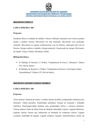 GOVERNO DO ESTADO DO RIO DE JANEIRO
SECRETARIA DE ESTADO DE CIÊNCIA E TECNOLOGIA
CENTRO UNIVERSITÁRIO ESTADUAL DA ZONA OESTE
3
DISCIPLINA: FÍSICA I
CARGA HORÁRIA: 80h
Programa
Grandezas físicas e unidades de medidas. Vetores: definição, operações com vetores, produto
escalar e produto vetorial. Movimento em uma dimensão. Movimento com aceleração
constante. Movimento no espaço tri-dimensional. Leis de Newton. Aplicações das Leis de
Newton. Energia cinética e trabalho. Energia potencial. Conservação de energia. Movimento
de rotação. Torque. Fluidos. Oscilações. Ondas.
Bibliografia Básica
• D. Halliday, R. Resnick e J. Walker, “Fundamentos de Física 1: Mecânica”, Editora
LTC, Rio de Janeiro.
• D. Halliday, R. Resnick e J. Walker, “Fundamentos de Física 2: Gravitação, Ondas,
Termodinâmica”, Editora LTC, Rio de Janeiro.
DISCIPLINA: QUÍMICA GERAL TEÓRICA
CARGA HORÁRIA: 60h
Programa
Teoria atômica. Estrutura do átomo, o modelo atômico de Bohr, configurações eletrônicas dos
elementos. Tabela periódica. Propriedades periódicas, Energia de ionização e afinidade
eletrônica, Eletronegatividade, Relação entre propriedades físicas e estrutura eletrônica:
Volume atômico, Ponto de fusão, Ponto de ebulição, Densidade e dureza. Ligações Químicas.
Ligações iônicas, Fatores que influenciam na formação de compostos iônicos; Ligação
covalente, polaridade da ligação; Ligação metálica, Ligações intermoleculares; pontes de
 