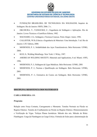 GOVERNO DO ESTADO DO RIO DE JANEIRO
SECRETARIA DE ESTADO DE CIÊNCIA E TECNOLOGIA
CENTRO UNIVERSITÁRIO ESTADUAL DA ZONA OESTE
30
• FUNDAÇÃO BRASILEIRA DE TECNOLOGIA DA SOLDAGEM; Inspetor de
Soldagem. Rio de Janeiro: FBTS, 2006. 2 v.
• OKUMURA, T.; TANIGUSGI, C.; Engenharia de Soldagem e Aplicações. Rio de
Janeiro: Livros Técnicos e Científicos Editora, 1982.
• MACHADO, I. G.; Soldagem e Técnicas Conexas. Porto Alegre: Autor, 1996.
• CALLISTER, W.D.;Ciência e Engenharia de Materiais: Uma Introdução. 5 ed. Rio de
Janeiro: LTC Editora, 2000.
• MODENESI, P. J.; Soldabilidade dos Aços Transformáveis. Belo Horizonte: UFMG,
2004.
• KUO, S.; Welding Metallurgy. New York: J. Wiley, 1987.
• AMERICAN WELDING SOCIETY; Materials and Applications, 8 ed. Miami: AWS,
1996.
• MODENESI, P. J.; Soldagem de Ligas Metálicas. Belo Horizonte: UFMG, 2001
• MODENESI, P. J.; Normas e Qualificação em Soldagem. Belo Horizonte: UFMG,
2001.
• MODENESI, P. J.; Estimativa de Custos em Soldagem. Belo Horizonte: UFMG,
2001.
DISCIPLINA: RESISTENCIA DOS MATERIAIS II
CARGA HORÁRIA: 60h
Programa
Relação entre Força Cortante, Carregamento e Momento. Tensões Normais na Flexão no
Regime Elástico. Tensões de Cisalhamento na Flexão no Regime Elástico. Dimensionamento
e Verificação de Vigas. Treliças Planas Isostáticas. Método dos nós. Método de Ritter.
Flambagem. Carga de Flambagem ou Carga Crítica. Fórmula de Euler para a determinação da
 