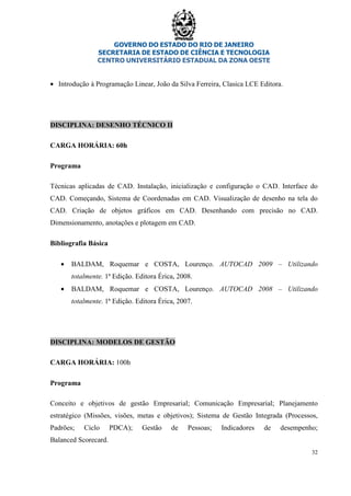 GOVERNO DO ESTADO DO RIO DE JANEIRO
SECRETARIA DE ESTADO DE CIÊNCIA E TECNOLOGIA
CENTRO UNIVERSITÁRIO ESTADUAL DA ZONA OESTE
32
• Introdução à Programação Linear, João da Silva Ferreira, Clasica LCE Editora.
DISCIPLINA: DESENHO TÉCNICO II
CARGA HORÁRIA: 60h
Programa
Técnicas aplicadas de CAD. Instalação, inicialização e configuração o CAD. Interface do
CAD. Começando, Sistema de Coordenadas em CAD. Visualização de desenho na tela do
CAD. Criação de objetos gráficos em CAD. Desenhando com precisão no CAD.
Dimensionamento, anotações e plotagem em CAD.
Bibliografia Básica
• BALDAM, Roquemar e COSTA, Lourenço. AUTOCAD 2009 – Utilizando
totalmente. 1ª Edição. Editora Érica, 2008.
• BALDAM, Roquemar e COSTA, Lourenço. AUTOCAD 2008 – Utilizando
totalmente. 1ª Edição. Editora Érica, 2007.
DISCIPLINA: MODELOS DE GESTÃO
CARGA HORÁRIA: 100h
Programa
Conceito e objetivos de gestão Empresarial; Comunicação Empresarial; Planejamento
estratégico (Missões, visões, metas e objetivos); Sistema de Gestão Integrada (Processos,
Padrões; Ciclo PDCA); Gestão de Pessoas; Indicadores de desempenho;
Balanced Scorecard.
 