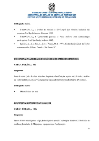 GOVERNO DO ESTADO DO RIO DE JANEIRO
SECRETARIA DE ESTADO DE CIÊNCIA E TECNOLOGIA
CENTRO UNIVERSITÁRIO ESTADUAL DA ZONA OESTE
33
Bibliografia Básica
• CHIAVENATO, I. Gestão de pessoas: o novo papel dos recursos humanos nas
organizações. Rio de Janeiro: Campus, 1999.
• CHIAVENATO, I. Gerenciando pessoas: o passo decisivo para administração
participativa. 3.ed. São Paulo: Makron, 1997.
• Ferreira, A . A . ; Reis, A . C. F. ; Pereira, M. I. (1997). Gestão Empresarial: de Taylor
aos nossos dias. Editora Pioneira. São Paulo, SP.
DISCIPLINA: VIABILIDADE ECONÔMICA DE EMPREENDIMENTOS
CARGA HORÁRIA: 40h
Programa
Itens de custo (mão de obra, materiais, impostos, classificação, seguro, etc); Receita; Análise
de Viabilidade Econômica; Valor presente líquido; Financiamento; Licitações e Contratos.
Bibliografia Básica
• Material dado em aula
DISCIPLINA: CONSTRUÇÃO NAVAL II
CARGA HORÁRIA: 100h
Programa
Meios de movimentação de carga; Fabricação de painéis; Montagem de blocos; Fabricação de
módulos; Instalação de Máquinas e equipamentos; Acabamento.
 