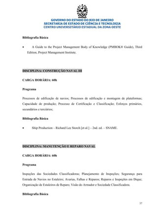 GOVERNO DO ESTADO DO RIO DE JANEIRO
SECRETARIA DE ESTADO DE CIÊNCIA E TECNOLOGIA
CENTRO UNIVERSITÁRIO ESTADUAL DA ZONA OESTE
37
Bibliografia Básica
• A Guide to the Project Management Body of Knowledge (PMBOK® Guide), Third
Edition, Project Management Institute.
DISCIPLINA: CONSTRUÇÃO NAVAL III
CARGA HORÁRIA: 60h
Programa
Processos de edificação de navios; Processos de edificação e montagem de plataformas;
Capacidade de produção; Processo de Certificação e Classificação; Esforços primários,
secundários e terciários;
Bibliografia Básica
• Ship Production – Richard Lee Storch [et al.] – 2nd. ed. – SNAME.
DISCIPLINA: MANUTENÇÃO E REPARO NAVAL
CARGA HORÁRIA: 60h
Programa
Inspeções das Sociedades Classificadoras; Planejamento de Inspeções; Segurança para
Entrada de Navios no Estaleiro; Avarias, Falhas e Reparos; Reparos e Inspeções em Dique;
Organização de Estaleiros de Reparo; Visão do Armador e Sociedade Classificadora.
Bibliografia Básica
 