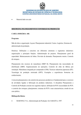 GOVERNO DO ESTADO DO RIO DE JANEIRO
SECRETARIA DE ESTADO DE CIÊNCIA E TECNOLOGIA
CENTRO UNIVERSITÁRIO ESTADUAL DA ZONA OESTE
38
• Material dado em aula
DISCIPLINA: PLANEJAMENTO E CONTROLE DA PRODUÇÃO
CARGA HORÁRIA: 40h
Programa
Mão de obra e organização. Layout. Planejamento industrial. Custos. Logística. Sistemas de
administração da produção.
Histórico. Definições e conceitos em diferentes estruturas e segmentos industriais:
organizações e principais funções. Administração de projetos. Planejamento geral de
capacidade. Balanceamento de linhas. Previsão de demanda. Planejamento mestre. Controle
de estoques.
Planejamento dos recursos de manufatura (MRP II). Planejamento das necessidades de
distribuição (DRP). Seqüenciamento de operações. Controle do chão de fábrica por
simulação. Manufatura integrada por computador (CIM). Técnicas industriais japonesas (JIT).
Tecnologia de produção otimizada (OPT). Exemplos e experiências fronteiras do
conhecimento.
A área de planejamento e de controle dos processos produtivos é fundamental para o exercício
de atividades ligadas à fabricação de produtos industriais. A disciplina Planejamento e
Controle da Produção consiste nos seguintes tópicos: definição de PCP; necessidades do PCP;
o controle dos estoques; planejamento; sistemas de PCP e suas características; estudo de um
caso prático.
Bibliografia Básica
• MARTINS, P. G., Administração da Produção. Ed. SARAIVA, 1997
 