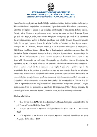 GOVERNO DO ESTADO DO RIO DE JANEIRO
SECRETARIA DE ESTADO DE CIÊNCIA E TECNOLOGIA
CENTRO UNIVERSITÁRIO ESTADUAL DA ZONA OESTE
4
hidrogênio, forças de van der Waals, Sólidos metálicos, Sólidos iônicos, Sólidos moleculares,
Sólidos covalentes. Propriedade das soluções: Tipos de soluções, Unidade de concentração,
Cálculos de preparo e diluições de soluções, solubilidade e temperatura. Estado Gasoso.
Características dos gases, Abordagem da teoria cinética dos gases, variáveis de estado de um
gás e as leis: Boyle, Charles, Gay Lussac, Avogadro; Equação do gás ideal. A Lei de Dalton
das pressões parciais. As leis de Graham da difusão e da efusão. Desvios do comportamento
da lei do gás ideal: equação de van der Waals. Equilíbrio Químico. Lei da ação das massas;
Principio de Lei Chatelier, Relação entre Kp e Kc; Equilíbrio homogêneo e heterogêneo,
Cálculos de equilíbrio, Ácidos e Bases. Teoria da dissociação eletrolítica, Ácidos e bases de
Arrhenius, Ácidos e bases de Bronsted e Lowry, Força de ácidos e bases, Ácidos e bases de
Lewis, Ácidos e bases abordados como sistemas de solvente. Equilíbrio Iônico. Ionização da
água, pH, Dissociação de solventes, Dissociação de eletrólitos fracos, Constantes de
equilíbrio (Ka, Kb, Kh, Kps), Efeito do íon comum, Constante de estabilidade de complexos.
Cinética química. Velocidades e mecanismos de reação, Representação gráfica, equação de
velocidade, Teoria de colisões e complexo ativado de uma reação, Energia de ativação,
Fatores que influenciam na velocidade das reações químicas. Termodinâmica. Primeira lei da
termodinâmica: energia interna, entalpia, capacidade calorífica, espontaneidade das reações.
Segunda lei da termodinâmica e entropia; Terceira Lei da Termodinâmica, Energia livre de
Gibbs e espontaneidade das reações químicas; termodinâmica e equilíbrio químico. Relação
entre energia livre e a constante de equilíbrio. Eletroquímica. Pilha voltaica, potencial de
eletrodo, potenciais padrão de redução, eletrólise, equação de Nernst e espontaneidade.
Bibliografia Básica
• T.L. Brown, H.E. LeMay Jr, B. E. Bursten,J.R. Burdge, Química a Ciência Central, 9a
ed. Pearson-Prentice Hall-São Paulo, 2005.
• JC Kotz e P Trechel Jr, Química e Reações Químicas, 4a ed- V1 e V2- LTC Editora
2002.
• J. N. Spencer, G. M. Bodner, L.H. Rickard, Química Estrutura e Dinâmica, V1 e V2
3a edição- LTC Editora-2007.
 