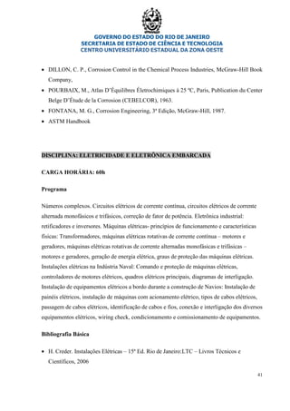 GOVERNO DO ESTADO DO RIO DE JANEIRO
SECRETARIA DE ESTADO DE CIÊNCIA E TECNOLOGIA
CENTRO UNIVERSITÁRIO ESTADUAL DA ZONA OESTE
41
• DILLON, C. P., Corrosion Control in the Chemical Process Industries, McGraw-Hill Book
Company,
• POURBAIX, M., Atlas D’Équilibres Életrochimiques à 25 ºC, Paris, Publication du Center
Belge D’Étude de la Corrosion (CEBELCOR), 1963.
• FONTANA, M. G., Corrosion Engineering, 3ª Edição, McGraw-Hill, 1987.
• ASTM Handbook
DISCIPLINA: ELETRICIDADE E ELETRÔNICA EMBARCADA
CARGA HORÁRIA: 60h
Programa
Números complexos. Circuitos elétricos de corrente contínua, circuitos elétricos de corrente
alternada monofásicos e trifásicos, correção de fator de potência. Eletrônica industrial:
retificadores e inversores. Máquinas elétricas- princípios de funcionamento e características
físicas: Transformadores, máquinas elétricas rotativas de corrente contínua – motores e
geradores, máquinas elétricas rotativas de corrente alternadas monofásicas e trifásicas –
motores e geradores, geração de energia elétrica, graus de proteção das máquinas elétricas.
Instalações elétricas na Indústria Naval: Comando e proteção de máquinas elétricas,
controladores de motores elétricos, quadros elétricos principais, diagramas de interligação.
Instalação de equipamentos elétricos a bordo durante a construção de Navios: Instalação de
painéis elétricos, instalação de máquinas com acionamento elétrico, tipos de cabos elétricos,
passagem de cabos elétricos, identificação de cabos e fios, conexão e interligação dos diversos
equipamentos elétricos, wiring check, condicionamento e comissionamento de equipamentos.
Bibliografia Básica
• H. Creder. Instalações Elétricas – 15ª Ed. Rio de Janeiro:LTC – Livros Técnicos e
Científicos, 2006
 