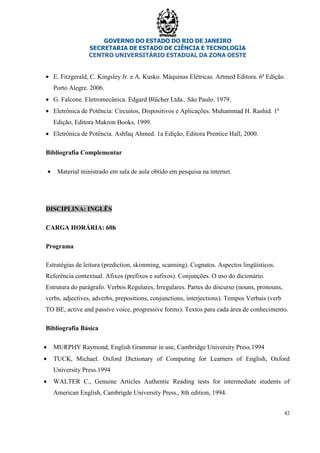 GOVERNO DO ESTADO DO RIO DE JANEIRO
SECRETARIA DE ESTADO DE CIÊNCIA E TECNOLOGIA
CENTRO UNIVERSITÁRIO ESTADUAL DA ZONA OESTE
42
• E. Fitzgerald, C. Kingsley Jr. e A. Kusko. Máquinas Elétricas. Artmed Editora. 6ª Edição.
Porto Alegre. 2006.
• G. Falcone. Eletromecânica. Edgard Blücher Ltda.. São Paulo. 1979.
• Eletrônica de Potência: Circuitos, Dispositivos e Aplicações. Muhammad H. Rashid. 1ª
Edição, Editora Makron Books, 1999.
• Eletrônica de Potência. Ashfaq Ahmed. 1a Edição, Editora Prentice Hall, 2000.
Bibliografia Complementar
• Material ministrado em sala de aula obtido em pesquisa na internet.
DISCIPLINA: INGLÊS
CARGA HORÁRIA: 60h
Programa
Estratégias de leitura (prediction, skimming, scanning). Cognatos. Aspectos lingüísticos.
Referência contextual. Afixos (prefixos e sufixos). Conjunções. O uso do dicionário.
Estrutura do parágrafo. Verbos Regulares, Irregulares. Partes do discurso (nouns, pronouns,
verbs, adjectives, adverbs, prepositions, conjunctions, interjections). Tempos Verbais (verb
TO BE, active and passive voice, progressive forms). Textos para cada área de conhecimento.
Bibliografia Básica
• MURPHY Raymond, English Grammar in use, Cambridge University Press.1994
• TUCK, Michael. Oxford Dictionary of Computing for Learners of English, Oxford
University Press.1994
• WALTER C., Genuine Articles Authentic Reading tests for intermediate students of
American English, Cambrigde University Press., 8th edition, 1994.
 
