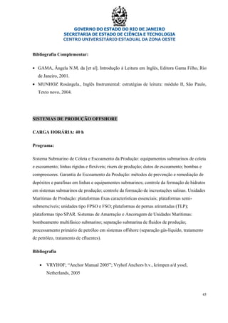 GOVERNO DO ESTADO DO RIO DE JANEIRO
SECRETARIA DE ESTADO DE CIÊNCIA E TECNOLOGIA
CENTRO UNIVERSITÁRIO ESTADUAL DA ZONA OESTE
43
Bibliografia Complementar:
• GAMA, Ângela N.M. da [et al]. Introdução á Leitura em Inglês, Editora Gama Filho, Rio
de Janeiro, 2001.
• MUNHOZ Rosângela., Inglês Instrumental: estratégias de leitura: módulo II, São Paulo,
Texto novo, 2004.
SISTEMAS DE PRODUÇÃO OFFSHORE
CARGA HORÁRIA: 40 h
Programa:
Sistema Submarino de Coleta e Escoamento da Produção: equipamentos submarinos de coleta
e escoamento; linhas rígidas e flexíveis; risers de produção; dutos de escoamento; bombas e
compressores. Garantia de Escoamento da Produção: métodos de prevenção e remediação de
depósitos e parafinas em linhas e equipamentos submarinos; controle da formação de hidratos
em sistemas submarinos de produção; controle da formação de incrustações salinas. Unidades
Marítimas de Produção: plataformas fixas características essenciais; plataformas semi-
submerscíveis; unidades tipo FPSO e FSO; plataformas de pernas atirantadas (TLP);
plataformas tipo SPAR. Sistemas de Amarração e Ancoragem de Unidades Marítimas:
bombeamento multifásico submarino; separação submarina de fluidos de produção;
processamento primário de petróleo em sistemas offshore (separação gás-líquido, tratamento
de petróleo, tratamento de efluentes).
Bibliografia
• VRYHOF; “Anchor Manual 2005”; Vryhof Anchors b.v., krimpen a/d yssel,
Netherlands, 2005
 