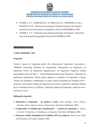 GOVERNO DO ESTADO DO RIO DE JANEIRO
SECRETARIA DE ESTADO DE CIÊNCIA E TECNOLOGIA
CENTRO UNIVERSITÁRIO ESTADUAL DA ZONA OESTE
44
• JÚNIOR, J. A. F., ANDRADE, B. L. R., BRINATI, H. L., MORISHITA, H. M. e
MARTINS, M. R., “Sistema de Ancoragem de Sistemas Flutuantes de Produção”;
Apostila do curso de formação de Engenheiros Navais da PETROBRAS, 2004.
• JÚNIOR, J. A. F.; "Alternativas para Sistemas Flutuantes de Produção”; Apostila do
curso de formação de Engenheiros Navais da PETROBRAS, 2004.
ERGONOMIA NAVAL
CARGA HORÁRIA: 40 h
Programa:
Conceito vigente de Ergonomia [pelas IEA (International Ergonomics Association) e
ABERGO (Associação Brasileira de Ergonomia)]; Abrangências da Ergonomia: (1)
Ergonomia Física, (2) Ergonomia Organizacional, (3) Ergonomia Cognitiva; Estudos
aprofundados acerca da NR-17 – Norma Regulamentadora para Ergonomia; Atribuições do
profissional ergonomista; Práticas gerais segundo os princípios da Ergonomia: Cipistas,
Técnicos em Segurança e trabalhadores em geral; Análise Ergonômica do Trabalho (AET) –
conceitos e intervenções; Práticas de Ergonomia em contextos específicos: ambientes laborais
de (1) Construção Naval e (2) Offshore; Aplicações práticas da Ergonomia: estudos de caso e
exercícios in locus.
Bibliografia Sugerida:
• Introdução à Ergonomia – da prática à teoria. Júlia Abrahão, Laerte Szelwar,
Alexandre Silvino, Maurício Sarmet, Diana Pinho. São Paulo: Ed Blucher, 2009.
• Compreender o Trabalho para Transformá-lo – A prática da ergonomia. F. Guérin,
A. Laville, F. Daniellou, J. Duraffourg, A. Kerguelen. São Paulo: Ed Blucher, 2001.
• Guia para Análise Ergonômica do Trabalho (AET) na Empresa. Mario Cesar Vidal.
Rio de Janeiro: Ed Virtual Científica, 2003.
 