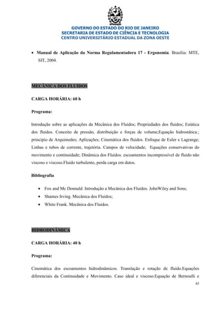 GOVERNO DO ESTADO DO RIO DE JANEIRO
SECRETARIA DE ESTADO DE CIÊNCIA E TECNOLOGIA
CENTRO UNIVERSITÁRIO ESTADUAL DA ZONA OESTE
45
• Manual de Aplicação da Norma Regulamentadora 17 - Ergonomia. Brasília: MTE,
SIT, 2004.
MECÂNICA DOS FLUIDOS
CARGA HORÁRIA: 60 h
Programa:
Introdução sobre as aplicações da Mecânica dos Fluidos; Propriedades dos fluidos; Estática
dos fluidos. Conceito de pressão, distribuição e forças de volume;Equação hidrostática.;
principio de Arquimedes; Aplicações; Cinemática dos fluidos. Enfoque de Euler e Lagrange;
Linhas e tubos de corrente, trajetória. Campos de velocidade; Equações conservativas do
movimento e continuidade; Dinâmica dos Fluidos. escoamentos incompressível de fluido não
viscoso e viscoso.Fluido turbulento, perda carga em dutos.
Bibliografia
• Fox and Mc Donnald. Introdução a Mecânica dos Fluidos. JohnWiley and Sons;
• Shames Irving. Mecânica dos Fluidos;
• White Frank. Mecânica dos Fluidos.
HIDRODINÂMICA
CARGA HORÁRIA: 40 h
Programa:
Cinemática dos escoamentos hidrodinâmicos. Translação e rotação de fluido.Equações
diferenciais da Continuidade e Movimento. Caso ideal e viscoso.Equação de Bernoulli e
 