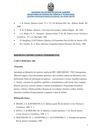 GOVERNO DO ESTADO DO RIO DE JANEIRO
SECRETARIA DE ESTADO DE CIÊNCIA E TECNOLOGIA
CENTRO UNIVERSITÁRIO ESTADUAL DA ZONA OESTE
5
• J. B. Russel, Química Geral, V1 e V2, Ed McGraw-Hill, Inc., Makron Books, RJ-
2000.
• N. B. H. Mahan,. Química - Um Curso Universitário. Editora Edgard – SP, 1989.
• J. E. Brady e G. E. Humiston, Química Geral. 2ª ed. SP, Editora Livros Técnicos e
Científicos. V1 e v2, São Paulo, 1989.
• JV Quagliano, ELM Vallarino, Química, Ed Guanabara Dois SA-Rio de Janeiro-1979.
• M. J. Sienko, R. A. Plane, Química, Companhia Editora Nacional, São Paulo, 1980.
DISCIPLINA: QUÍMICA GERAL EXPERIMENTAL
CARGA HORÁRIA: 60h
Programa
Introdução ao laboratório de química: noções de BPL: NBR ISSO/IEC 17025; biosegurança:
Manuseio seguro e ético dos produtos químicos e dos resíduos; caderno de laboratório, ética
profissional; fontes de informação em química – convencionais e on-line. Equilíbrio químico
I – Noções: constante de equilíbrio; equilíbrio e termodinâmica e pH (Ácido/ base/ tampão).
Reações químicas: controle cinético e controle termodinâmico. Propriedades Periódicas:
átomos e elétrons. Tabela periódica. Reações de oxi-redução: eletrólise e pilhas. Sólidos:
estruturas cristalinas (Empacotamento compacto) e tipos de sólidos.
Bibliografia básica
• BRADY, J. E. & HUMISTON, G. E. Química geral. Rio de Janeiro: Livros Técnicos e
Científicos, 1986. V. 1.
• KOTZ, J. C &TREICHEL JR., P. Química e reações químicas. 3. Ed. Rio de Janeiro:
Livros Técnicos e Científicos, 1998. V. 1.
• MASTERTON, W. L.; SLOWINSKI, E. J. & STANISTSKI, C. L. Princípios de química.
Rio de Janeiro: Guanabara, 1990.
 