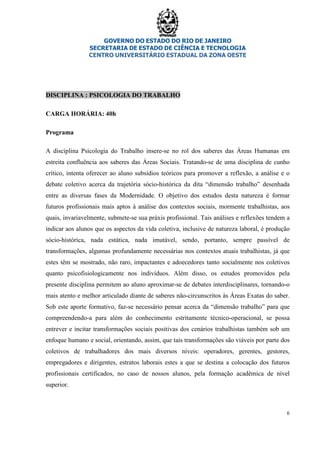 GOVERNO DO ESTADO DO RIO DE JANEIRO
SECRETARIA DE ESTADO DE CIÊNCIA E TECNOLOGIA
CENTRO UNIVERSITÁRIO ESTADUAL DA ZONA OESTE
6
DISCIPLINA : PSICOLOGIA DO TRABALHO
CARGA HORÁRIA: 40h
Programa
A disciplina Psicologia do Trabalho insere-se no rol dos saberes das Áreas Humanas em
estreita confluência aos saberes das Áreas Sociais. Tratando-se de uma disciplina de cunho
crítico, intenta oferecer ao aluno subsídios teóricos para promover a reflexão, a análise e o
debate coletivo acerca da trajetória sócio-histórica da dita “dimensão trabalho” desenhada
entre as diversas fases da Modernidade. O objetivo dos estudos desta natureza é formar
futuros profissionais mais aptos à análise dos contextos sociais, mormente trabalhistas, aos
quais, invariavelmente, submete-se sua práxis profissional. Tais análises e reflexões tendem a
indicar aos alunos que os aspectos da vida coletiva, inclusive de natureza laboral, é produção
sócio-histórica, nada estática, nada imutável, sendo, portanto, sempre passível de
transformações, algumas profundamente necessárias nos contextos atuais trabalhistas, já que
estes têm se mostrado, não raro, impactantes e adoecedores tanto socialmente nos coletivos
quanto psicofisiologicamente nos indivíduos. Além disso, os estudos promovidos pela
presente disciplina permitem ao aluno aproximar-se de debates interdisciplinares, tornando-o
mais atento e melhor articulado diante de saberes não-circunscritos às Áreas Exatas do saber.
Sob este aporte formativo, faz-se necessário pensar acerca da “dimensão trabalho” para que
compreendendo-a para além do conhecimento estritamente técnico-operacional, se possa
entrever e incitar transformações sociais positivas dos cenários trabalhistas também sob um
enfoque humano e social, orientando, assim, que tais transformações são viáveis por parte dos
coletivos de trabalhadores dos mais diversos níveis: operadores, gerentes, gestores,
empregadores e dirigentes, estratos laborais estes a que se destina a colocação dos futuros
profissionais certificados, no caso de nossos alunos, pela formação acadêmica de nível
superior.
 