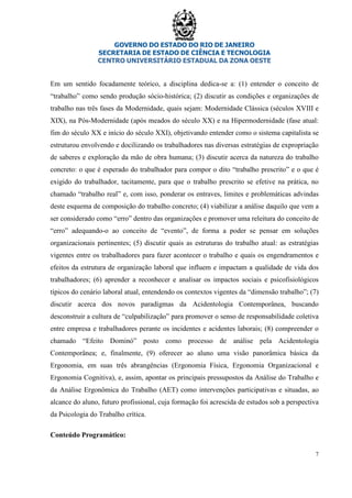 GOVERNO DO ESTADO DO RIO DE JANEIRO
SECRETARIA DE ESTADO DE CIÊNCIA E TECNOLOGIA
CENTRO UNIVERSITÁRIO ESTADUAL DA ZONA OESTE
7
Em um sentido focadamente teórico, a disciplina dedica-se a: (1) entender o conceito de
“trabalho” como sendo produção sócio-histórica; (2) discutir as condições e organizações de
trabalho nas três fases da Modernidade, quais sejam: Modernidade Clássica (séculos XVIII e
XIX), na Pós-Modernidade (após meados do século XX) e na Hipermodernidade (fase atual:
fim do século XX e início do século XXI), objetivando entender como o sistema capitalista se
estruturou envolvendo e docilizando os trabalhadores nas diversas estratégias de expropriação
de saberes e exploração da mão de obra humana; (3) discutir acerca da natureza do trabalho
concreto: o que é esperado do trabalhador para compor o dito “trabalho prescrito” e o que é
exigido do trabalhador, tacitamente, para que o trabalho prescrito se efetive na prática, no
chamado “trabalho real” e, com isso, ponderar os entraves, limites e problemáticas advindas
deste esquema de composição do trabalho concreto; (4) viabilizar a análise daquilo que vem a
ser considerado como “erro” dentro das organizações e promover uma releitura do conceito de
“erro” adequando-o ao conceito de “evento”, de forma a poder se pensar em soluções
organizacionais pertinentes; (5) discutir quais as estruturas do trabalho atual: as estratégias
vigentes entre os trabalhadores para fazer acontecer o trabalho e quais os engendramentos e
efeitos da estrutura de organização laboral que influem e impactam a qualidade de vida dos
trabalhadores; (6) aprender a reconhecer e analisar os impactos sociais e psicofisiológicos
típicos do cenário laboral atual, entendendo os contextos vigentes da “dimensão trabalho”; (7)
discutir acerca dos novos paradigmas da Acidentologia Contemporânea, buscando
desconstruir a cultura de “culpabilização” para promover o senso de responsabilidade coletiva
entre empresa e trabalhadores perante os incidentes e acidentes laborais; (8) compreender o
chamado “Efeito Dominó” posto como processo de análise pela Acidentologia
Contemporânea; e, finalmente, (9) oferecer ao aluno uma visão panorâmica básica da
Ergonomia, em suas três abrangências (Ergonomia Física, Ergonomia Organizacional e
Ergonomia Cognitiva), e, assim, apontar os principais pressupostos da Análise do Trabalho e
da Análise Ergonômica do Trabalho (AET) como intervenções participativas e situadas, ao
alcance do aluno, futuro profissional, cuja formação foi acrescida de estudos sob a perspectiva
da Psicologia do Trabalho crítica.
Conteúdo Programático:
 