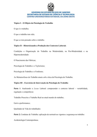 GOVERNO DO ESTADO DO RIO DE JANEIRO
SECRETARIA DE ESTADO DE CIÊNCIA E TECNOLOGIA
CENTRO UNIVERSITÁRIO ESTADUAL DA ZONA OESTE
8
Tópico I – O Objeto da Psicologia do Trabalho
O que é o trabalho;
O que o trabalho tem sido;
O que se tem pensado sobre o trabalho.
Tópico II – Historicizando a Produção dos Contextos Laborais
Condições e Organização do Trabalho na Modernidade, na Pós-Modernidade e na
Hipermodernidade:
O Nascimento das Fábricas;
Psicologia do Trabalho e o Taylorismo;
Psicologia do Trabalho e o Fordismo;
As Metamorfoses do Trabalho atuais sob a ótica da Psicologia do Trabalho.
Tópico III – Exercícios de Intervenção da Psicologia do Trabalho
Parte 1. Analisando o Locus Laboral: compreender o contexto laboral – variabilidade,
regulação e competência:
Trabalho Prescrito e Trabalho Real no atual mundo do trabalho;
Gerir a performance;
Qualidade de Vida do trabalhador.
Parte 2. Condutas de Trabalho: aplicação de normativas vigentes e segurança no trabalho:
Acidentologia Contemporânea;
 