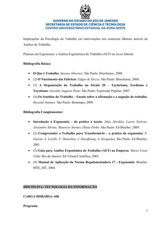 GOVERNO DO ESTADO DO RIO DE JANEIRO
SECRETARIA DE ESTADO DE CIÊNCIA E TECNOLOGIA
CENTRO UNIVERSITÁRIO ESTADUAL DA ZONA OESTE
9
Implicações da Psicologia do Trabalho em intervenções nos contextos laborais através da
Análise do Trabalho;
Práticas em Ergonomia: a Análise Ergonômica do Trabalho (AET) no locus laboral.
Bibliografia Básica:
• O Que é Trabalho. Suzana Albornoz. São Paulo: Brasiliense, 2008.
• (2) O Nascimento das Fábricas. Edgar de Decca. São Paulo: Brasiliense, 2004.
• (3) A Organização do Trabalho no Século 20 – Taylorismo, Fordismo e
Toyotismo. Geraldo Augusto Pinto. São Paulo: Expressão Popular, 2007.
• (4) Os Sentidos do Trabalho – Ensaio sobre a afirmação e a negação do trabalho.
Ricardo Antunes. São Paulo: Boitempo, 2009.
Bibliografia Complementar:
• Introdução à Ergonomia – da prática à teoria. Júlia Abrahão, Laerte Szelwar,
Alexandre Silvino, Maurício Sarmet, Diana Pinho. São Paulo: Ed Blucher, 2009.
• (2) Compreender o Trabalho para Transformá-lo – a prática da ergonomia. F.
Guérin, A. Laville, F. Daniellou, J. Duraffourg, A. Kerguelen. São Paulo: Ed Blucher,
2001.
• (3) Guia para Análise Ergonômica do Trabalho (AET) na Empresa. Mario Cesar
Vidal. Rio de Janeiro: Ed Virtual Científica, 2003.
• (4) Manual de Aplicação da Norma Regulamentadora 17 - Ergonomia. Brasília:
MTE, SIT, 2004.
DISCIPLINA: TECNOLOGIA DA INFORMAÇÃO
CARGA HORÁRIA: 60h
Programa
 