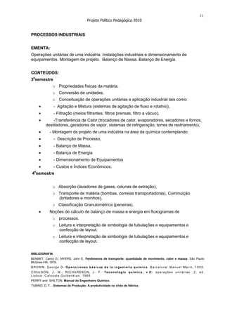 11
                                     Projeto Político Pedagógico 2010


PROCESSOS INDUSTRIAIS


EMENTA:
Operações unitárias de uma indústria. Instalações industriais e dimensionamento de
equipamentos. Montagem de projeto. Balanço de Massa. Balanço de Energia.


CONTEÚDOS:
30semestre
              o Propriedades físicas da matéria.
              o Conversão de unidades.
              o Conceituação de operações unitárias e aplicação industrial tais como:
               - Agitação e Mistura (sistemas de agitação de fluxo e rotativo),
               - Filtração (meios filtrantes, filtros prensas, filtro a vácuo),
             -Transferência de Calor (trocadores de calor, evaporadores, secadores e fornos,
         destiladores, geradores de vapor, sistemas de refrigeração, torres de resfriamento);
            - Montagem de projeto de uma indústria na área da química contemplando:
               - Descrição de Processo,
               - Balanço de Massa,
               - Balanço de Energia
               - Dimensionamento de Equipamentos
               - Custos e Índices Econômicos;
  0
4 semestre


              o Absorção (lavadores de gases, colunas de extração),
              o Transporte de matéria (bombas, correias transportadoras), Cominuição
                (britadores e moinhos),
              o Classificação Granulométrica (peneiras).
            Noções de cálculo de balanço de massa e energia em fluxogramas de
              o processos.
              o Leitura e interpretação de simbologia de tubulações e equipamentos e
                confecção de layout.
              o Leitura e interpretação de simbologia de tubulações e equipamentos e
                confecção de layout.

BIBLIOGRAFIA
BENNET, Carrol O.; MYERS, John E. Fenômenos de transporte: quantidade de movimento, calor e massa. São Paulo:
McGraw-Hill, 1978.
BROW N, George G. Op eraciones b ásicas de l a ingenieria química . Barc elona: Manuel Marín, 1955.
COULSON, J. M.; RI CHA RDSON, J. F. Teconologia química, v.II: operações unit árias. 2. ed.
Lisboa: Calouste Gulbenkian, 1968.
PERRY and SHILTON. Manual do Engenheiro Químico.
TUBINO, D. F. . Sistemas de Produção: A produtividade no chão de fábrica.
 