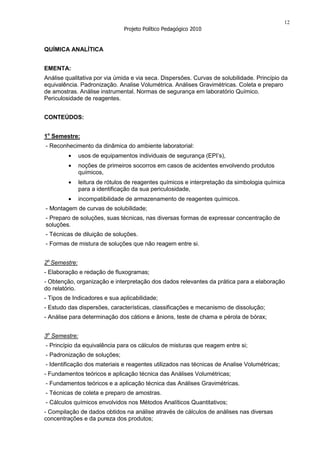 12
                                Projeto Político Pedagógico 2010


QUÍMICA ANALÍTICA


EMENTA:
Análise qualitativa por via úmida e via seca. Dispersões. Curvas de solubilidade. Princípio da
equivalência. Padronização. Analise Volumétrica. Análises Gravimétricas. Coleta e preparo
de amostras. Análise instrumental. Normas de segurança em laboratório Químico.
Periculosidade de reagentes.


CONTEÚDOS:


1o Semestre:
- Reconhecimento da dinâmica do ambiente laboratorial:
               usos de equipamentos individuais de segurança (EPI’s),
               noções de primeiros socorros em casos de acidentes envolvendo produtos
               químicos,
               leitura de rótulos de reagentes químicos e interpretação da simbologia química
               para a identificação da sua periculosidade,
               incompatibilidade de armazenamento de reagentes químicos.
- Montagem de curvas de solubilidade;
- Preparo de soluções, suas técnicas, nas diversas formas de expressar concentração de
soluções.
- Técnicas de diluição de soluções.
- Formas de mistura de soluções que não reagem entre si.


2o Semestre:
- Elaboração e redação de fluxogramas;
- Obtenção, organização e interpretação dos dados relevantes da prática para a elaboração
do relatório.
- Tipos de Indicadores e sua aplicabilidade;
- Estudo das dispersões, características, classificações e mecanismo de dissolução;
- Análise para determinação dos cátions e ânions, teste de chama e pérola de bórax;


3o Semestre:
- Princípio da equivalência para os cálculos de misturas que reagem entre si;
- Padronização de soluções;
- Identificação dos materiais e reagentes utilizados nas técnicas de Analise Volumétricas;
- Fundamentos teóricos e aplicação técnica das Análises Volumétricas;
- Fundamentos teóricos e a aplicação técnica das Análises Gravimétricas.
- Técnicas de coleta e preparo de amostras.
- Cálculos químicos envolvidos nos Métodos Analíticos Quantitativos;
- Compilação de dados obtidos na análise através de cálculos de análises nas diversas
concentrações e da pureza dos produtos;
 