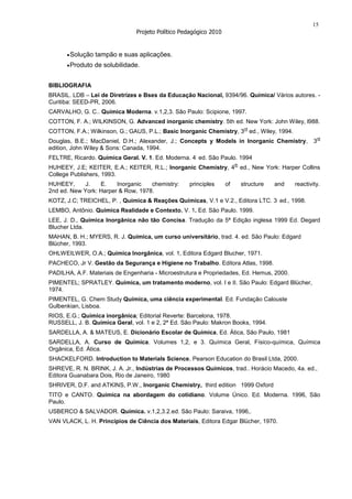15
                               Projeto Político Pedagógico 2010


       Solução tampão e suas aplicações.
       Produto de solubilidade.


BIBLIOGRAFIA
BRASIL. LDB – Lei de Diretrizes e Bses da Educação Nacional, 9394/96. Química/ Vários autores. -
Curitiba: SEED-PR, 2006.
CARVALHO, G. C.. Química Moderna. v.1,2,3. São Paulo: Scipione, 1997.
COTTON, F. A.; WILKINSON, G. Advanced inorganic chemistry. 5th ed. New York: John Wiley, l988.
                                                                             rd
COTTON, F.A.; Wilkinson, G.; GAUS, P.L.; Basic Inorganic Chemistry, 3 ed., Wiley, 1994.
                                                                                                       rd
Douglas, B.E.; MacDaniel, D.H.; Alexander, J.; Concepts y Models in Inorganic Chemistry, 3
edition, John Wiley & Sons: Canada, 1994.
                                                     .
FELTRE, Ricardo. Química Geral. V. 1. Ed. Moderna. 4 ed. São Paulo. 1994
                                                                       th
HUHEEY, J.E; KEITER, E.A.; KEITER, R.L.; Inorganic Chemistry, 4 ed., New York: Harper Collins
College Publishers, 1993.
HUHEEY,      J.   E.    Inorganic   chemistry:     principles     of        structure   and   reactivity.
2nd ed. New York: Harper & Row, 1978.
                                                                                        .
KOTZ, J.C; TREICHEL, P. , Química & Reações Químicas, V.1 e V.2., Editora LTC. 3 ed., 1998.
LEMBO, Antônio. Química Realidade e Contexto. V. 1. Ed. São Paulo. 1999.
LEE, J. D., Química Inorgânica não tão Concisa. Tradução da 5ª Edição inglesa 1999 Ed. Degard
Blucher Ltda.
MAHAN, B. H.; MYERS, R. J. Química, um curso universitário, trad. 4. ed. São Paulo: Edgard
Blücher, 1993.
OHLWEILWER, O.A.; Química Inorgânica, vol. 1, Editora Edgard Blucher, 1971.
PACHECO, Jr V. Gestão da Segurança e Higiene no Trabalho. Editora Atlas, 1998.
PADILHA, A.F. Materiais de Engenharia - Microestrutura e Propriedades, Ed. Hemus, 2000.
PIMENTEL; SPRATLEY. Química, um tratamento moderno, vol. I e II. São Paulo: Edgard Blücher,
1974.
PIMENTEL, G. Chem Study Química, uma ciência experimental. Ed. Fundação Calouste
Gulbenkian, Lisboa.
RIOS, E.G.; Química inorgânica; Editorial Reverte: Barcelona, 1978.
RUSSELL, J. B. Química Geral, vol. 1 e 2, 2ª Ed. São Paulo: Makron Books, 1994.
SARDELLA, A. & MATEUS, E. Dicionário Escolar de Química, Ed. Ática, São Paulo, 1981
SARDELLA, A. Curso de Química. Volumes 1,2, e 3. Química Geral, Físico-química, Química
Orgânica, Ed. Ática.
SHACKELFORD. Introduction to Materials Science, Pearson Education do Brasil Ltda, 2000.
SHREVE, R. N. BRINK, J. A. Jr., Indústrias de Processos Químicos, trad.. Horácio Macedo, 4a. ed.,
Editora Guanabara Dois, Rio de Janeiro, 1980
SHRIVER, D.F. and ATKINS, P.W., Inorganic Chemistry, third edition 1999 Oxford
TITO e CANTO. Química na abordagem do cotidiano. Volume Único. Ed. Moderna. 1996, São
Paulo.
USBERCO & SALVADOR. Química. v.1,2,3.2.ed. São Paulo: Saraiva, 1996,.
VAN VLACK, L. H. Princípios de Ciência dos Materiais, Editora Edgar Blücher, 1970.
 