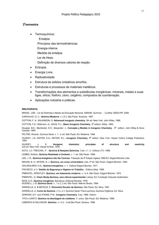17
                                        Projeto Político Pedagógico 2010


30semestre


             Termoquímica:
                 Entalpia:
               Princípios das termodinâmicas
               Energia interna
               Medida da entalpia
               Lei de Hess
               Definição de diversos calores de reação.
             Entropia.
             Energia Livre.
             Radioatividade
             Estrutura de sólidos cristalinos amorfos.
             Estruturas e processos de materiais metálicos.
             Transformações dos elementos e substâncias inorgânicas: minerais, metais e suas
             ligas, silício, fósforo, cloro, oxigênio, compostos de coordenação.
             Aplicações indústria e práticas.

BIBLIOGRAFIA.
BRASIL. LDB – Lei de Diretrizes e Bases da Educação Nacional, 9394/96. Química/ . - Curitiba: SEED-PR, 2006.
CARVALHO, G. C.. Química Moderna. v.1,2,3. São Paulo: Scipione, 1997.
COTTON, F. A.; WILKINSON, G. Advanced inorganic chemistry. 5th ed. New York: John Wiley, 1988.
COTTON, F.A.; Wilkinson, G.; GAUS, P.L.; Basic Inorganic Chemistry, 3rd edition, Wiley, 1994.
Douglas, B.E.; MacDaniel, D.H.; Alexander, J.; Concepts y Models in Inorganic Chemistry, 3rd edition, John Wiley & Sons:
Canada, 1994.
FELTRE, Ricardo. Química Geral. v. 1.. 4. ed. São Paulo: Ed. Moderna. 1994
HUHEEY, J.E; KEITER, E.A.; KEITER, R.L.; Inorganic Chemistry, 4th edition, New York: Harper Collins College Publishers,
1993.
HUHEEY,       J.      E.      Inorganic        chemistry:       principles      of      structure       and    reactivity.
2nd ed. New York: Harper & Row, 1978.
KOTZ, J.C; TREICHEL, P. , Química & Reações Químicas, 3.ed. v.1 .2.: Editora LTC, 1998.
LEMBO, Antônio. Química Realidade e Contexto. v. 1. ed. São Paulo: 1999.
LEE, J. D., Química Inorgânica não tão Concisa. Tradução da 5ª Edição inglesa 1999 Ed. Degard Blucher Ltda.
MAHAN, B. H.; MYERS, R. J. Química, um curso universitário, trad. 4ª ed. São Paulo: Edgard Blücher, 1993.
OHLWEILWER, O.A.; Química Inorgânica, v. 1, Editora Edgard Blucher, 1971.
PACHECO, Jr V. Gestão da Segurança e Higiene no Trabalho. : Editora Atlas, 1998.
PIMENTEL; SPRATLEY. Química, um tratamento moderno. v. I e II. São Paulo: Edgard Blücher, 1974.
PIMENTEL, G. Chem Study Química, uma ciência experimental. Lisboa: Ed. Fundação Calouste Gulbenkian,
RIOS, E.G.; Química inorgânica. Barcelona, Editorial Reverte: 1978.
RUSSELL, J. B. Química Geral, v.. 1 e 2, 2.ed. São Paulo: Makron Books, 1994.
SARDELLA, A. & MATEUS, E. Dicionário Escolar de Química. São Paulo: Ed. Ática, 1981.
SARDELLA, A. Curso de Química. v1,2, e 3. Química Geral, Físico-química, Química Orgânica, Ed. Ática.
SHRIVER, D.F. and ATKINS, P.W., Inorganic Chemistry. 3.ed. 1999. Oxford :
TITO e CANTO. Química na abordagem do cotidiano. V. unico. São Paulo :Ed. Moderna. 1996.
USBERCO & SALVADOR. Química. v.1,2,3. 2.ed.São Paulo: Saraiva, 1996.
 