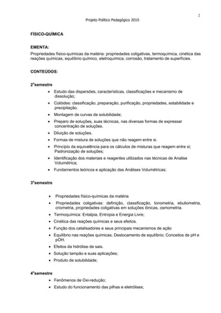 2
                               Projeto Político Pedagógico 2010


FÍSICO-QUÍMICA


EMENTA:
Propriedades físico-químicas da matéria: propriedades coligativas, termoquímica, cinética das
reações químicas, equilíbrio químico, eletroquímica, corrosão, tratamento de superfícies.


CONTEÚDOS:


2osemestre
             Estudo das dispersões, características, classificações e mecanismo de
             dissolução;
             Colóides: classificação, preparação, purificação, propriedades, estabilidade e
             precipitação.
             Montagem de curvas de solubilidade;
             Preparo de soluções, suas técnicas, nas diversas formas de expressar
             concentração de soluções.
             Diluição de soluções.
             Formas de mistura de soluções que não reagem entre si.
             Princípio da equivalência para os cálculos de misturas que reagem entre si;
             Padronização de soluções;
             Identificação dos materiais e reagentes utilizados nas técnicas de Analise
              Volumétrica;
             Fundamentos teóricos e aplicação das Análises Volumétricas;


3osemestre


              Propriedades físico-químicas da matéria
              Propriedades coligativas: definição, classificação, tonometria, ebuliometria,
              criometria, propriedades coligativas em soluções iônicas, osmometria.
             Termoquímica: Entalpia, Entropia e Energia Livre;
             Cinética das reações químicas e seus efeitos.
             Função dos catalisadores e seus principais mecanismos de ação
             Equilíbrio nas reações químicas; Deslocamento de equilíbrio; Conceitos de pH e
              pOH.
             Efeitos da hidrólise de sais.
             Solução tampão e suas aplicações;
             Produto de solubilidade;


4osemestre
             Fenômenos de Oxi-redução;
             Estudo do funcionamento das pilhas e eletrólises;
 