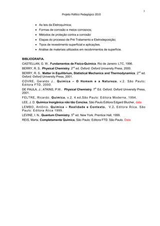 3
                             Projeto Político Pedagógico 2010


            As leis da Eletroquímica;
            Formas de corrosão e meios corrosivos;
            Métodos de proteção contra a corrosão
            Etapas do processo de Pré Tratamento e Eletrodeposição;
            Tipos de revestimento superficial e aplicações.
            Análise de materiais utilizados em recobrimentos de superfície.


BIBLIOGRAFIA.
CASTELLAN, G. W.. Fundamentos de Físico-Química. Rio de Janeiro: LTC, 1996.
BERRY, R. S.. Physical Chemistry. 2nd ed. Oxford: Oxford University Press, 2000.
BERRY, R. S.. Matter in Equilibrium, Statistical Mechanics and Thermodynamics. 2nd ed.
Oxford: Oxford University Press, 2001.
COVRE, Geraldo J.. Química – O Homem e a Natureza. v.2. São Paulo :
Edit ora FTD, 2000.
DE PAULA, J.; ATKINS, P.W.. Physical Chemistry. 7th Ed. Oxford: Oxford University Press,
2001.
FELTRE, Ricardo. Q uímica. v.2. 4.ed.São Paulo: Editor a Moderna, 1994.
LEE, J. D. Química Inorgânica não tão Concisa. São Paulo:Editora Edgard Blucher, data
LEMBO, Antônio. Química – Realidad e e Contexto.                 V.2. Edit ora Át ica. São
Paulo: Editor a Ática 1999.
LEVINE, I. N.. Quantum Chemistry. 5th ed. New York: Prentice Hall, 1999.
REIS, Marta. Completamente Química. São Paulo: Editora FTD. São Paulo. Data
 