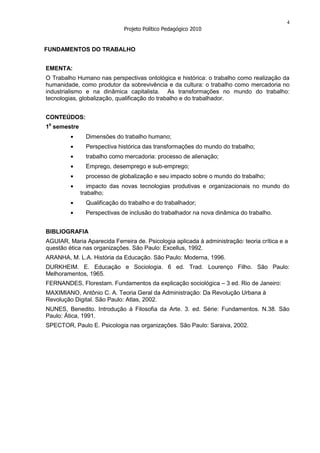 4
                             Projeto Político Pedagógico 2010


FUNDAMENTOS DO TRABALHO


EMENTA:
O Trabalho Humano nas perspectivas ontológica e histórica: o trabalho como realização da
humanidade, como produtor da sobrevivência e da cultura: o trabalho como mercadoria no
industrialismo e na dinâmica capitalista. As transformações no mundo do trabalho:
tecnologias, globalização, qualificação do trabalho e do trabalhador.


CONTEÚDOS:
10 semestre
               Dimensões do trabalho humano;
               Perspectiva histórica das transformações do mundo do trabalho;
               trabalho como mercadoria: processo de alienação;
               Emprego, desemprego e sub-emprego;
               processo de globalização e seu impacto sobre o mundo do trabalho;
                 impacto das novas tecnologias produtivas e organizacionais no mundo do
              trabalho;
               Qualificação do trabalho e do trabalhador;
               Perspectivas de inclusão do trabalhador na nova dinâmica do trabalho.


BIBLIOGRAFIA
AGUIAR, Maria Aparecida Ferreira de. Psicologia aplicada à administração: teoria crítica e a
questão ética nas organizações. São Paulo: Excellus, 1992.
ARANHA, M. L.A. História da Educação. São Paulo: Moderna, 1996.
DURKHEIM. E. Educação e Sociologia. 6 ed. Trad. Lourenço Filho. São Paulo:
Melhoramentos, 1965.
FERNANDES, Florestam. Fundamentos da explicação sociológica – 3 ed. Rio de Janeiro:
MAXIMIANO, Antônio C. A. Teoria Geral da Administração: Da Revolução Urbana à
Revolução Digital. São Paulo: Atlas, 2002.
NUNES, Benedito. Introdução à Filosofia da Arte. 3. ed. Série: Fundamentos. N.38. São
Paulo: Ática, 1991.
SPECTOR, Paulo E. Psicologia nas organizações. São Paulo: Saraiva, 2002.
 