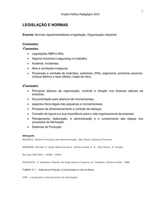 5
                                       Projeto Político Pedagógico 2010



LEGISLAÇÃO E NORMAS

Ementa: Normas regulamentadoras e legislação. Organização industrial.


Conteúdos:
10semestre
         Legislações NBR e NRs;
         Higiene industrial e segurança no trabalho.
         Acidente. Incidentes.
         Atos e condições inseguras.
         Prevenção e combate de incêndios, extintores, EPIs, ergonomia, primeiros socorros,
         choque elétrico e seus efeitos, mapa de risco..


20semestre
         Princípios básicos de organização, controle e direção nos diversos setores da
         empresa;
         Documentação para abertura de microempresa;
         aspectos físico-legais das pequenas e microempresas.
         Processo de dimensionamento e controle de estoque;
         Conceito de layout e a sua importância para a vida organizacional da empresa.
         Planejamento, elaboração, a administração e o cumprimento das etapas nos
         processos de fabricação.
         Sistemas de Produção.

Bibliografia
KOONTZ, Harold Princípios de Administração, São Paulo, Editora Pioneira.


NEW MAN, W illiam H. Ação Administrativa. Edit ora Atlas S. A., São Paulo, 4 a edição.


Normas ISO 9001, 14000, 17025


PACHECO, Jr Valdemar Gestão da Segurança e H igiene no Trabalho. Editora Atlas, 1998.


TUBINO, D. F. . “Sistemas de Produção: A produtividade no chão de fábrica


VIM – vocabulário internacional de metrologia
 
