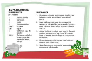 SOPA DA HORTA
INGREDIENTES
(4/6 PESSOAS)
1 cebola grande
2 cenouras
1 nabo
2 batatas médias
250g curgete
1,6 l água
1 colher de sopa de
azeite
300 g folhas de espinafres
croutons de pão
torrado a gosto
Sal qb
INSTRUÇÕES
1. Descascar a cebola, as cenouras, o nabo e as
batatas e cortar aos pedaços a curgete c/
casca.
2. Lavar os legumes e cortá-los em pedaços
pequenos. Introduzi-los numa panela, juntar a
água e levar a ferver até os legumes estarem
macios.
3. Retirar do lume e reduzir tudo a puré. Juntar o
azeite e temperar com sal. Levar de novo ao
lume e, quando retomar fervura, introduzir os
espinafres.
4. Mexer com uma colher de pau e deixar cozer
durante mais 10 minutos.
5. Servir bem quente e se gostar acompanhar com
croutons de pão torrado.
 