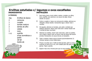 Ervilhas estufadas c/ legumes e ovos escalfados
INGREDIENTES
(4 PESSOAS)
1kg Ervilhas da época
2 cenouras
1 curgete
2 tomate maduro
2 dentes de alho
1 cebola
4 ovos
1 cc açafrão
ervas aromáticas a
gosto
sal qb
Azeite qb
INSTRUÇÕES
1. Num tacho, levar a lume médio o azeite, a cebola e os alhos,
louro, açafrão, sal, coentros e um pouco de salsa. Deixar
estufar um pouco.
2. Cortar a curgete c/ casca e as cenouras às rodelas, adicionar ao
refogado e deixar estufar. Acrescentar água e deixar mais 5
minutos.
3. De seguida, adicionar os tomates, sem pele e cortados aos
pedaços pequenos. Mexer tudo muito bem e deixar estufar até
o tomate já estar cozinhado.
4. Adicionar as ervilhas, mexer tudo muito bem, cobrir as ervilhas
com a água e deixar cozer um pouco mais de tempo até ficarem
prontas. Acrescentar um pouco de sal, se necessário.
5. Tapar a panela e deixar apurar durante aproximadamente 15
minutos, sempre a lume médio-baixo.
6. Provar e se achar que o molho já está apurado, partir os ovos e
juntá-los no tacho um a um, com cuidado para não partir as
gemas. Tapar a panela.
7. Esperar mais cinco minutos para que os ovos escalfem.
 