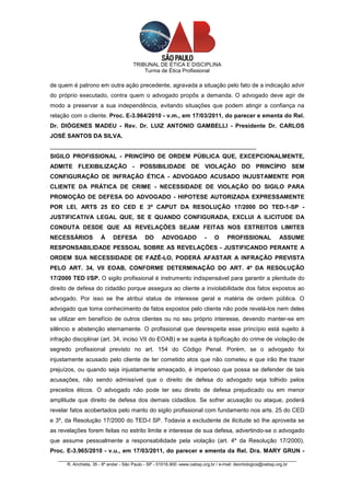 TRIBUNAL DE ÉTICA E DISCIPLINA
                                          Turma de Ética Profissional

de quem é patrono em outra ação precedente, agravada a situação pelo fato de a indicação advir
do próprio executado, contra quem o advogado propôs a demanda. O advogado deve agir de
modo a preservar a sua independência, evitando situações que podem atingir a confiança na
relação com o cliente. Proc. E-3.964/2010 - v.m., em 17/03/2011, do parecer e ementa do Rel.
Dr. DIÓGENES MADEU - Rev. Dr. LUIZ ANTONIO GAMBELLI - Presidente Dr. CARLOS
JOSÉ SANTOS DA SILVA.
_______________________________________________________________
SIGILO PROFISSIONAL - PRINCÍPIO DE ORDEM PÚBLICA QUE, EXCEPCIONALMENTE,
ADMITE FLEXIBILIZAÇÃO - POSSIBILIDADE DE VIOLAÇÃO DO PRINCÍPIO SEM
CONFIGURAÇÃO DE INFRAÇÃO ÉTICA - ADVOGADO ACUSADO INJUSTAMENTE POR
CLIENTE DA PRÁTICA DE CRIME - NECESSIDADE DE VIOLAÇÃO DO SIGILO PARA
PROMOÇÃO DE DEFESA DO ADVOGADO - HIPOTESE AUTORIZADA EXPRESSAMENTE
POR LEI, ARTS 25 EO CED E 3º CAPUT DA RESOLUÇÃO 17/2000 DO TED-1-SP -
JUSTIFICATIVA LEGAL QUE, SE E QUANDO CONFIGURADA, EXCLUI A ILICITUDE DA
CONDUTA DESDE QUE AS REVELAÇÕES SEJAM FEITAS NOS ESTREITOS LIMITES
NECESSÁRIOS            À     DEFESA         DO      ADVOGADO            -    O     PROFISSIONAL            ASSUME
RESPONSABILIDADE PESSOAL SOBRE AS REVELAÇÕES - JUSTIFICANDO PERANTE A
ORDEM SUA NECESSIDADE DE FAZÊ-LO, PODERÁ AFASTAR A INFRAÇÃO PREVISTA
PELO ART. 34, VII EOAB, CONFORME DETERMINAÇÃO DO ART. 4º DA RESOLUÇÃO
17/2000 TED I/SP. O sigilo profissional é instrumento indispensável para garantir a plenitude do
direito de defesa do cidadão porque assegura ao cliente a inviolabilidade dos fatos expostos ao
advogado. Por isso se lhe atribui status de interesse geral e matéria de ordem pública. O
advogado que toma conhecimento de fatos expostos pelo cliente não pode revelá-los nem deles
se utilizar em benefício de outros clientes ou no seu próprio interesse, devendo manter-se em
silêncio e abstenção eternamente. O profissional que desrespeita esse princípio está sujeito à
infração disciplinar (art. 34, inciso VII do EOAB) e se sujeita à tipificação do crime de violação de
segredo profissional previsto no art. 154 do Código Penal. Porém, se o advogado foi
injustamente acusado pelo cliente de ter cometido atos que não cometeu e que irão lhe trazer
prejuízos, ou quando seja injustamente ameaçado, é imperioso que possa se defender de tais
acusações, não sendo admissível que o direito de defesa do advogado seja tolhido pelos
preceitos éticos. O advogado não pode ter seu direito de defesa prejudicado ou em menor
amplitude que direito de defesa dos demais cidadãos. Se sofrer acusação ou ataque, poderá
revelar fatos acobertados pelo manto do sigilo profissional com fundamento nos arts. 25 do CED
e 3º, da Resolução 17/2000 do TED-I SP. Todavia a excludente de ilicitude só lhe aproveita se
as revelações forem feitas no estrito limite e interesse de sua defesa, advertindo-se o advogado
que assume pessoalmente a responsabilidade pela violação (art. 4º da Resolução 17/2000).
Proc. E-3.965/2010 - v.u., em 17/03/2011, do parecer e ementa da Rel. Dra. MARY GRUN -
   _________________________________________________________________________________________________
       R. Anchieta, 35 - 8º andar - São Paulo - SP - 01016.900 -www.oabsp.org.br / e-mail: deontologica@oabsp.org.br
 