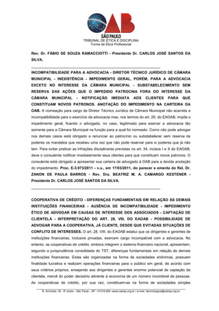 TRIBUNAL DE ÉTICA E DISCIPLINA
                                          Turma de Ética Profissional

Rev. Dr. FÁBIO DE SOUZA RAMACCIOTTI - Presidente Dr. CARLOS JOSÉ SANTOS DA
SILVA.
_______________________________________________________________
INCOMPATIBILIDADE PARA A ADVOCACIA - DIRETOR TÉCNICO JURÍDICO DE CÂMARA
MUNICIPAL - INEXISTÊNCIA - IMPEDIMENTO GERAL, PORÉM, PARA A ADVOCACIA
EXCETO NO INTERESSE DA CÂMARA MUNICIPAL - SUBSTABELECIMENTO SEM
RESERVA DAS AÇÕES QUE O IMPEDIDO PATROCINA FORA DO INTERESSE DA
CÂMARA        MUNICIPAL          -   NOTIFICAÇÃO           IMEDIATA         AOS      CLIENTES         PARA       QUE
CONSTITUAM NOVOS PATRONOS. ANOTAÇÃO DO IMPEDIMENTO NA CARTEIRA DA
OAB. A nomeação para cargo de Diretor Técnico Jurídico de Câmara Municipal não acarreta a
incompatibilidade para o exercício da advocacia mas, nos termos do art. 29, do EAOAB, impõe o
impedimento geral, ficando o advogado, no caso, legitimado para exercer a advocacia tão
somente para a Câmara Municipal na função para a qual foi nomeado. Como não pode advogar
nos demais casos está obrigado a renunciar ao patrocínio ou substabelecer sem reserva de
poderes os mandatos que recebeu uma vez que não pode reservar para si poderes que já não
tem. Para evitar praticar as infrações disciplinares previstas no art. 34, incisos I e X do EAOAB,
deve o consulente notificar imediatamente seus clientes para que constituam novos patronos. O
consulente está obrigado a apresentar sua carteira de advogado à OAB para a devida anotação
do impedimento. Proc. E-3.973/2011 - v.u., em 17/03/2011, do parecer e ementa do Rel. Dr.
ZANON DE PAULA BARROS - Rev. Dra. BEATRIZ M. A. CAMARGO KESTENER -
Presidente Dr. CARLOS JOSÉ SANTOS DA SILVA.
_______________________________________________________________


COOPERATIVA DE CRÉDITO - DIFERENÇAS FUNDAMENTAIS EM RELAÇÃO ÀS DEMAIS
INSTITUIÇÕES FINANCEIRAS - AUSÊNCIA DE INCOMPATIBILIDADE - IMPEDIMENTO
ÉTICO DE ADVOGAR EM CAUSAS DE INTERESSE DOS ASSOCIADOS - CAPTAÇÃO DE
CLIENTELA - INTERPRETAÇÃO DO ART. 28, VIII, DO EAOAB - POSSIBILIDADE DE
ADVOGAR PARA A COOPERATIVA, JÁ CLIENTE, DESDE QUE EVITADAS SITUAÇÕES DE
CONFLITO DE INTERESSES. O art. 28, VIII, do EAOAB estatui que os dirigentes e gerentes de
instituições financeiras, inclusive privadas, exercem cargo incompatível com a advocacia. No
entanto, as cooperativas de crédito, embora integrem o sistema financeiro nacional, apresentam,
segundo a jurisprudência consolidada do TST, diferenças fundamentais em relação às demais
instituições financeiras. Estas são organizadas na forma de sociedades anônimas, possuem
finalidade lucrativa e realizam operações financeiras para o público em geral, de acordo com
seus critérios próprios, ensejando aos dirigentes e gerentes enorme potencial de captação de
clientela, mercê do poder decisório atinente à economia de um número incontável de pessoas.
As cooperativas de crédito, por sua vez, constituem-se na forma de sociedades simples
   _________________________________________________________________________________________________
       R. Anchieta, 35 - 8º andar - São Paulo - SP - 01016.900 -www.oabsp.org.br / e-mail: deontologica@oabsp.org.br
 