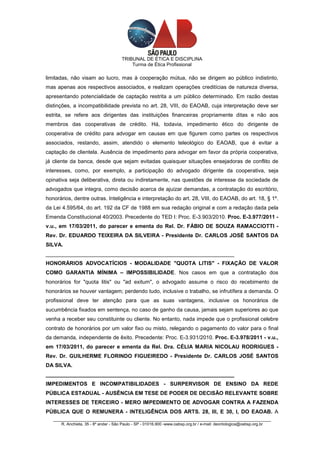 TRIBUNAL DE ÉTICA E DISCIPLINA
                                          Turma de Ética Profissional

limitadas, não visam ao lucro, mas à cooperação mútua, não se dirigem ao público indistinto,
mas apenas aos respectivos associados, e realizam operações creditícias de natureza diversa,
apresentando potencialidade de captação restrita a um público determinado. Em razão destas
distinções, a incompatibilidade prevista no art. 28, VIII, do EAOAB, cuja interpretação deve ser
estrita, se refere aos dirigentes das instituições financeiras propriamente ditas e não aos
membros das cooperativas de crédito. Há, todavia, impedimento ético do dirigente de
cooperativa de crédito para advogar em causas em que figurem como partes os respectivos
associados, restando, assim, atendido o elemento teleológico do EAOAB, que é evitar a
captação de clientela. Ausência de impedimento para advogar em favor da própria cooperativa,
já cliente da banca, desde que sejam evitadas quaisquer situações ensejadoras de conflito de
interesses, como, por exemplo, a participação do advogado dirigente da cooperativa, seja
opinativa seja deliberativa, direta ou indiretamente, nas questões de interesse da sociedade de
advogados que integra, como decisão acerca de ajuizar demandas, a contratação do escritório,
honorários, dentre outras. Inteligência e interpretação do art. 28, VIII, do EAOAB, do art. 18, § 1º.
da Lei 4.595/64, do art. 192 da CF de 1988 em sua redação original e com a redação dada pela
Emenda Constitucional 40/2003. Precedente do TED I: Proc. E-3.903/2010. Proc. E-3.977/2011 -
v.u., em 17/03/2011, do parecer e ementa do Rel. Dr. FÁBIO DE SOUZA RAMACCIOTTI -
Rev. Dr. EDUARDO TEIXEIRA DA SILVEIRA - Presidente Dr. CARLOS JOSÉ SANTOS DA
SILVA.
_______________________________________________________________
HONORÁRIOS ADVOCATÍCIOS - MODALIDADE "QUOTA LITIS" - FIXAÇÃO DE VALOR
COMO GARANTIA MÍNIMA – IMPOSSIBILIDADE. Nos casos em que a contratação dos
honorários for "quota litis" ou "ad exitum", o advogado assume o risco do recebimento de
honorários se houver vantagem; perdendo tudo, inclusive o trabalho, se infrutífera a demanda. O
profissional deve ter atenção para que as suas vantagens, inclusive os honorários de
sucumbência fixados em sentença, no caso de ganho da causa, jamais sejam superiores ao que
venha a receber seu constituinte ou cliente. No entanto, nada impede que o profissional celebre
contrato de honorários por um valor fixo ou misto, relegando o pagamento do valor para o final
da demanda, independente de êxito. Precedente: Proc. E-3.931/2010. Proc. E-3.978/2011 - v.u.,
em 17/03/2011, do parecer e ementa da Rel. Dra. CÉLIA MARIA NICOLAU RODRIGUES -
Rev. Dr. GUILHERME FLORINDO FIGUEIREDO - Presidente Dr. CARLOS JOSÉ SANTOS
DA SILVA.
_______________________________________________________________
IMPEDIMENTOS E INCOMPATIBILIDADES - SURPERVISOR DE ENSINO DA REDE
PÚBLICA ESTADUAL - AUSÊNCIA EM TESE DE PODER DE DECISÃO RELEVANTE SOBRE
INTERESSES DE TERCEIRO - MERO IMPEDIMENTO DE ADVOGAR CONTRA A FAZENDA
PÚBLICA QUE O REMUNERA - INTELIGÊNCIA DOS ARTS. 28, III, E 30, I, DO EAOAB. A
   _________________________________________________________________________________________________
       R. Anchieta, 35 - 8º andar - São Paulo - SP - 01016.900 -www.oabsp.org.br / e-mail: deontologica@oabsp.org.br
 