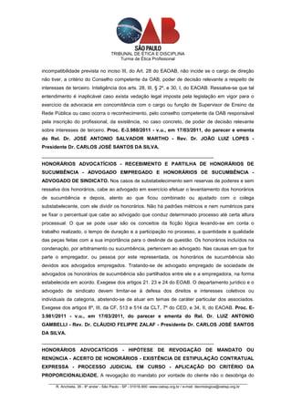 TRIBUNAL DE ÉTICA E DISCIPLINA
                                          Turma de Ética Profissional

incompatibilidade prevista no inciso III, do Art. 28 do EAOAB, não incide se o cargo de direção
não tiver, a critério do Conselho competente da OAB, poder de decisão relevante a respeito de
interesses de terceiro. Inteligência dos arts. 28, III, § 2º, e 30, I, do EAOAB. Ressalve-se que tal
entendimento é inaplicável caso exista vedação legal imposta pela legislação em vigor para o
exercício da advocacia em concomitância com o cargo ou função de Supervisor de Ensino da
Rede Pública ou caso ocorra o reconhecimento, pelo conselho competente da OAB responsável
pela inscrição do profissional, da existência, no caso concreto, de poder de decisão relevante
sobre interesses de terceiro. Proc. E-3.980/2011 - v.u., em 17/03/2011, do parecer e ementa
do Rel. Dr. JOSÉ ANTONIO SALVADOR MARTHO - Rev. Dr. JOÃO LUIZ LOPES -
Presidente Dr. CARLOS JOSÉ SANTOS DA SILVA.
_______________________________________________________________
HONORÁRIOS ADVOCATÍCIOS - RECEBIMENTO E PARTILHA DE HONORÁRIOS DE
SUCUMBÊNCIA - ADVOGADO EMPREGADO E HONORÁRIOS DE SUCUMBÊNCIA -
ADVOGADO DE SINDICATO. Nos casos de substabelecimento sem reservas de poderes e sem
ressalva dos honorários, cabe ao advogado em exercício efetuar o levantamento dos honorários
de sucumbência e depois, atento ao que ficou combinado ou ajustado com o colega
substabelecente, com ele dividir os honorários. Não há padrões métricos e nem numéricos para
se fixar o percentual que cabe ao advogado que conduz determinado processo até certa altura
processual. O que se pode usar são os conceitos da ficção lógica levando-se em conta o
trabalho realizado, o tempo de duração e a participação no processo, a quantidade e qualidade
das peças feitas com a sua importância para o deslinde da questão. Os honorários incluídos na
condenação, por arbitramento ou sucumbência, pertencem ao advogado. Nas causas em que for
parte o empregador, ou pessoa por este representada, os honorários de sucumbência são
devidos aos advogados empregados. Tratando-se de advogado empregado de sociedade de
advogados os honorários de sucumbência são partilhados entre ele e a empregadora, na forma
estabelecida em acordo. Exegese dos artigos 21. 23 e 24 do EOAB. O departamento jurídico e o
advogado de sindicato devem limitar-se à defesa dos direitos e interesses coletivos ou
individuais da categoria, abstendo-se de atuar em temas de caráter particular dos associados.
Exegese dos artigos 8º, III, da CF, 513 e 514 da CLT, 7º do CED, e 34, II, do EAOAB. Proc. E-
3.981/2011 - v.u., em 17/03/2011, do parecer e ementa do Rel. Dr. LUIZ ANTONIO
GAMBELLI - Rev. Dr. CLÁUDIO FELIPPE ZALAF - Presidente Dr. CARLOS JOSÉ SANTOS
DA SILVA.
_______________________________________________________________
HONORÁRIOS ADVOCATÍCIOS - HIPÓTESE DE REVOGAÇÃO DE MANDATO OU
RENÚNCIA - ACERTO DE HONORÁRIOS - EXISTÊNCIA DE ESTIPULAÇÃO CONTRATUAL
EXPRESSA - PROCESSO JUDICIAL EM CURSO - APLICAÇÃO DO CRITÉRIO DA
PROPORCIONALIDADE. A revogação do mandato por vontade do cliente não o desobriga do
   _________________________________________________________________________________________________
       R. Anchieta, 35 - 8º andar - São Paulo - SP - 01016.900 -www.oabsp.org.br / e-mail: deontologica@oabsp.org.br
 