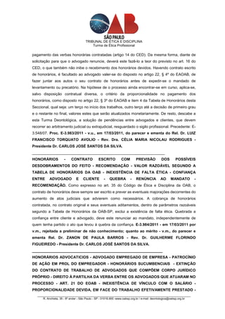 TRIBUNAL DE ÉTICA E DISCIPLINA
                                          Turma de Ética Profissional

pagamento das verbas honorárias contratadas (artigo 14 do CED). Da mesma forma, diante de
solicitação para que o advogado renuncie, deverá este fazê-lo a teor do previsto no art. 16 do
CED, o que também não inibe o recebimento dos honorários devidos. Havendo contrato escrito
de honorários, é facultado ao advogado valer-se do disposto no artigo 22, § 4º do EAOAB, de
fazer juntar aos autos o seu contrato de honorários antes de expedir-se o mandado de
levantamento ou precatório. Na hipótese de o processo ainda encontrar-se em curso, aplica-se,
salvo disposição contratual diversa, o critério da proporcionalidade no pagamento dos
honorários, como disposto no artigo 22, § 3º do EAOAB e item 4 da Tabela de Honorários desta
Seccional, qual seja: um terço no início dos trabalhos, outro terço até a decisão de primeiro grau
e o restante no final, valores estes que serão atualizados monetariamente. De resto, descabe a
esta Turma Deontológica, a solução de pendências entre advogados e clientes, que devem
recorrer ao arbitramento judicial ou extrajudicial, resguardado o sigilo profissional. Precedente: E-
3.548/07. Proc. E-3.983/2011 - v.u., em 17/03/2011, do parecer e ementa do Rel. Dr. LUIZ
FRANCISCO TORQUATO AVOLIO - Rev. Dra. CÉLIA MARIA NICOLAU RODRIGUES -
Presidente Dr. CARLOS JOSÉ SANTOS DA SILVA.
_______________________________________________________________
HONORÁRIOS            -    CONTRATO             ESCRITO         COM        PREVISÃO           DOS       POSSÍVEIS
DESDOBRAMENTOS DO FEITO - RECOMENDAÇÃO - VALOR RAZOÁVEL SEGUNDO A
TABELA DE HONORÁRIOS DA OAB - INEXISTÊNCIA DE FALTA ÉTICA - CONFIANÇA
ENTRE      ADVOGADO            E    CLIENTE         -   QUEBRA         -   RENÚNCIA          AO      MANDATO           -
RECOMENDAÇÃO. Como expresso no art. 35 do Código de Ética e Disciplina da OAB, o
contrato de honorários deve sempre ser escrito e prever as eventuais majorações decorrentes do
aumento de atos judiciais que advierem como necessários. A cobrança de honorários
contratada, no contrato original e seus eventuais aditamentos, dentro de parâmetros razoáveis
segundo a Tabela de Honorários da OAB-SP, exclui a existência de falta ética. Quebrada a
confiança entre cliente e advogado, deve este renunciar ao mandato, independentemente de
quem tenha partido o ato que levou à quebra da confiança. E-3.984/2011 - em 17/03/2011 por
v.m., rejeitada a preliminar de não conhecimento; quanto ao mérito - v.m., do parecer e
ementa Rel. Dr. ZANON DE PAULA BARROS - Rev. Dr. GUILHERME FLORINDO
FIGUEIREDO - Presidente Dr. CARLOS JOSÉ SANTOS DA SILVA.
______________________________________________________________
HONORÁRIOS ADVOCATICIOS - ADVOGADO EMPREGADO DE EMPRESA - PATROCÍNIO
DE AÇÃO EM PROL DO EMPREGADOR - HONORÁRIOS SUCUMBENCIAIS - EXTINÇÃO
DO CONTRATO DE TRABALHO DE ADVOGADOS QUE COMPÕEM CORPO JURÍDICO
PRÓPRIO - DIREITO À PARTILHA DA VERBA ENTRE OS ADVOGADOS QUE ATUARAM NO
PROCESSO - ART. 21 DO EOAB - INEXISTÊNCIA DE VÍNCULO COM O SALÁRIO -
PROPORCIONALIDADE DEVIDA, EM FACE DO TRABALHO EFETIVAMENTE PRESTADO -
   _________________________________________________________________________________________________
       R. Anchieta, 35 - 8º andar - São Paulo - SP - 01016.900 -www.oabsp.org.br / e-mail: deontologica@oabsp.org.br
 