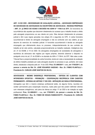 TRIBUNAL DE ÉTICA E DISCIPLINA
                                          Turma de Ética Profissional

ART. 14 DO CED - NECESSIDADE DE AVALIAÇÃO JUDICIAL - ADVOGADO EMPREGADO
DE SOCIEDADE DE ADVOGADOS OU ESCRITÓRIO DE ADVOCACIA - REGRAS PRÓPRIAS
- ART. 21, § ÚNICO DO EOAB E DECISÃO NA ADIN N º 1194-4 do STF. Os honorários de
sucumbência são aqueles que decorrem diretamente do sucesso que o trabalho levado a efeito
pelo advogado proporcionou ao seu cliente em juízo. Eles derivam diretamente do processo
judicial e têm suas regras gravadas nos artigos 20 e seguintes do CPC. A verba honorária
sucumbencial é direito do advogado empregado e não se confunde com seu salário, já que
decorre do exercício do mandato judicial. A honorária sucumbencial é devida ao advogado
empregado que efetivamente atuou no processo, independentemente de seu contrato de
trabalho já ter sido extinto, calculada proporcionalmente ao trabalho realizado. Inteligência dos
art. 21 do EOAB, e 14 do CED. Os advogados empregados de sociedades de advogados e
escritórios de advocacia são regidos por regras próprias, devendo observar o disposto no
parágrafo único do art. 21 do EOAB e na decisão da ADIn n° 1194-4, do STF. Não cabe a este
Tribunal fixar a proporcionalidade da verba honorária, tendo em vista a necessidade de avaliação
do efetivo trabalho prestado por cada advogado atuante no processo e que, portanto, tem esse
direito, obedecido o disposto pelo art. 14 do CED. Proc. E-3.985/2011 - v.m., em 17/03/2011, do
parecer e ementa do Rel. Dr. JOSÉ EDUARDO HADDAD - Rev. Dr. FÁBIO PLANTULLI -
Presidente Dr. CARLOS JOSÉ SANTOS DA SILVA.
_______________________________________________________________
ADVOGADOS - MESMO ENDEREÇO PROFISSIONAL - DEFESA DE CLIENTES COM
INTERESSES OPOSTOS - PROIBIÇÃO - COOPERAÇÃO RECÍPROCA COM CARÁTER
PERMANENTE - OFENSA AO ARTIGO 17 DO CED - INFRAÇÃO AO SIGILO PROFISSIONAL.
Advogados que têm o mesmo endereço profissional estão, de alguma forma, reunidos em
caráter permanente para cooperação recíproca, razão pela qual não podem defender clientes
com interesses antagônicos, sob pena de ofensa ao artigo 17 do CED e de violação ao sigilo
profissional. Proc. E-3.989/2011 - v.u., em 17/03/2011, do parecer e ementa do Rel. Dr.
FÁBIO PLANTULLI - Rev. Dr. FÁBIO DE SOUZA RAMACCIOTTI - Presidente Dr. CARLOS
JOSÉ SANTOS DA SILVA.




   _________________________________________________________________________________________________
       R. Anchieta, 35 - 8º andar - São Paulo - SP - 01016.900 -www.oabsp.org.br / e-mail: deontologica@oabsp.org.br
 