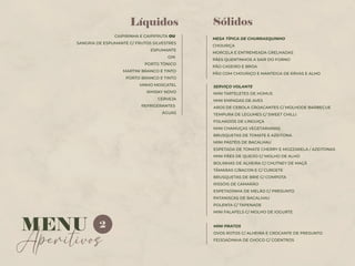 Sólidos
MESA TÍPICA DE CHURRASQUINHO
CHOURIÇA
MORCELA E ENTREMEADA GRELHADAS
PÃES QUENTINHOS A SAIR DO FORNO
PÃO CASEIRO E BROA
PÃO COM CHOURIÇO E MANTEIGA DE ERVAS E ALHO
CAIPIRINHA E CAIPIFRUTA OU
SANGRIA DE ESPUMANTE C/ FRUTOS SILVESTRES
ESPUMANTE
GIN
PORTO TÓNICO
MARTINI BRANCO E TINTO
PORTO BRANCO E TINTO
VINHO MOSCATEL
WHISKY NOVO
CERVEJA
REFRIGERANTES
ÁGUAS
Líquidos
SERVIÇO VOLANTE
MINI TARTELETES DE HÚMUS
MINI EMPADAS DE AVES
AROS DE CEBOLA CROACANTES C/ MOLHODE BARBECUE
TEMPURA DE LEGUMES C/ SWEET CHILLI
FOLHADOS DE LINGUIÇA
MINI CHAMUÇAS VEGETARIANAS
BRUSQUETAS DE TOMATE E AZEITONA
MINI PASTÉIS DE BACALHAU
ESPETADA DE TOMATE CHERRY E MOZZARELA / AZEITONAS
MINI PÃES DE QUEIJO C/ MOLHO DE ALHO
BOLINHAS DE ALHEIRA C/ CHUTNEY DE MAÇÃ
TÂMARAS C/BACON E C/ CURGETE
BRUSQUETAS DE BRIE C/ COMPOTA
RISSÓIS DE CAMARÃO
ESPETADINHA DE MELÃO C/ PRESUNTO
PATANISCAS DE BACALHAU
POLENTA C/ TAPENADE
MINI FALAFELS C/ MOLHO DE IOGURTE
Aperitivos
MENU 2 MINI PRATOS
OVOS ROTOS C/ ALHEIRA E CROCANTE DE PRESUNTO
FEIJOADINHA DE CHOCO C/ COENTROS
 