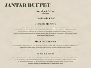 JANTAR BUFFET
Serviço à Mesa
CALDO VERDE
Paelha do Chef
Mesa de Quentes
PERNA DE PORCO ASSADA, ROSBIFE À INGLESA C/ MOLHO MOSTARDA, ARROZ BRANCO, FEIJÃO PRETO,
CHIPS DE BATATA DOCE C/ MOLHO DE ALHO, AROS DE CEBOLA CROCANTES C/ KETCHUP, BACALHAU C/ NATAS, ROJÕEZINHOS C/ PICKLES,
MOELINHAS GUISADAS, ASINHAS DE FRANGO FRITAS C/ MOLHO BARBECUE, CHOCO FRITO C/ MAIONESE DE ALHO E LIMA,
ERVILHAS C/ CHOURIÇO E OVO ESCALFADO, SALGADINHOS VARIADOS, BRÁS DE LEGUMES, SELEÇÃO DE PIZZAS, CARIL VEGAN DE LEGUMES,
PÃO RECHEADO C/ CREME DE QUEIJOS
Mesa de Mariscos
CAMARÃO COZIDO, SAPATEIRA RECHEADA, MEXILHÃO EM MEIA CONCHA C/ VINAGRETE DE PIMENTOS, NAVALHEIRAS, BERBIGÃO À ESPANHOLA,
AMÊIJOA À BULHÃO PATO, BÚZIOS, VARIEDADE DE TOSTAS E MOLHOS: MAIONESE, MOSTARDA E MOLHO COCKTAIL
Mesa de Frios
LEITÃO DA BOAVISTA C/ LARANJA, BATATA CHIPS, MINI TACOS RECHEADOS, CEVICHE DE PEIXE BRANCO, QUICHES DE LEGUMES E DE CHARCUTARIA,
SALADA DE COUSCOUS C/ LEGUMES, FRUTOS SECOS E CITRINOS, SALADA WALDORF, SALADA DE FRANGO TROPICAL, SALADA ALGARVIA,
SALADA DE ORELHA AVINAGRADA, SALADA DE TENTÁCULOS C/ VINAGRETE DE LEGUMES, SALADA DE BACALHAU C/ GRÃO,
SALADA DE MOZZARELLA, TOMATE E MANJERICÃO, PENNE C/ MOLHO PESTO
 