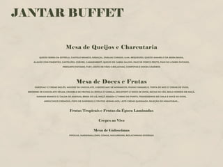 JANTAR BUFFET
Mesa de Queijos e Charcutaria
QUEIJO SERRA DA ESTRELA, CASTELO BRANCO, RABAÇAL, OVELHA CURADO, ILHA, REQUEIJÃO, QUEIJO AMARELO DA BEIRA BAIXA,
ALAVÃO COM PIMENTÃO, CASTELÕES, CHÈVRE, CAMMEMBERT, QUEIJO DE CABRA SALOIO, PAIO DE PORCO PRETO, PAIO DO LOMBO FATIADO,
PRESUNTO FATIADO, FUET, CESTO DE PÃES E BOLACHAS, COMPOTAS E DOCES CASEIROS
Mesa de Doces e Frutas
FARÓFIAS C/ CREME INGLÊS, MOUSSE DE CHOCOLATE, CHEESECAKE DE MORANGOS, PUDIM CARAMELO, TORTA DE NOZ C/ CREME DE OVOS,
BROWNIE DE CHOCOLATE VEGAN, CRUMBLE DE FRUTAS DA ÉPOCA C/ CANELA, MOLOTOFF C/ DOCE DE OVOS, NATAS DO CÉU, BOLO HÚMIDO DE MAÇÃ,
MANJAR BRANCO C/ CALDA DE AMEIXAS, BRISA DO LIS, MAÇÃ ASSADA C/ VINHO DO PORTO, TRAVESSEIROS DE CHILA E DOCE DE OVOS,
ARROZ DOCE CREMOSO, FOFO DE SUSPIROS C/ FRUTOS VERMELHOS, LEITE CREME QUEIMADO, SELEÇÃO DE MINIATURAS…
Frutas Tropicais e Frutas da Época Laminadas
Crepes ao Vivo
Mesa de Guloseimas
PIPOCAS, MARSHMALLOWS, GOMAS, MACARRONS, BOLACHINHAS DIVERSAS
 