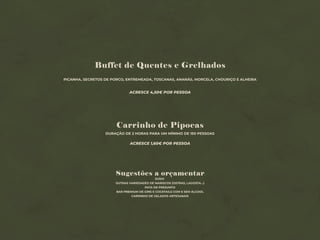 Buffet de Quentes e Grelhados
PICANHA, SECRETOS DE PORCO, ENTREMEADA, TOSCANAS, ANANÁS, MORCELA, CHOURIÇO E ALHEIRA
ACRESCE 4,50€ POR PESSOA
Sugestões a orçamentar
SUSHI
OUTRAS VARIEDADES DE MARISCOS (OSTRAS, LAGOSTA…)
PATA DE PRESUNTO
BAR PREMIUM DE GINS E COCKTAILS COM E SEM ÁLCOOL
CARRINHO DE GELADOS ARTESANAIS
Carrinho de Pipocas
DURAÇÃO DE 2 HORAS PARA UM MÍNIMO DE 150 PESSOAS
ACRESCE 1,60€ POR PESSOA
 