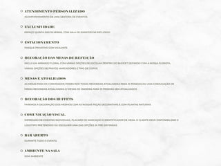 ATENDIMENTO PERSONALIZADO
ACOMPANHAMENTO DE UMA GESTORA DE EVENTOS
EXCLUSIVIDADE
ESPAÇO QUINTA DAS SILVEIRAS, COM SALA DE EVENTOS EM EXCLUSIVO
ESTACIONAMENTO
PARQUE PRIVATIVO COM VIGILANTE
DECORAÇÃO DAS MESAS DE REFEIÇÃO
INCLUI UM ARRANJO FLORAL COM VÁRIAS OPÇÕES DE ESCOLHA DENTRO DO BUDGET DEFINIDO COM A NOSSA FLORISTA,
VÁRIAS OPÇÕES DE PRATOS MARCADORES E TIPO DE COPOS
MESAS E ATOALHADOS
AS MESAS PARA OS CONVIDADOS PODEM SER TODAS REDONDAS ATOALHADAS PARA 10 PESSOAS OU UMA CONJUGAÇÃO DE
MESAS REDONDAS ATOALHADAS C/ MESAS DE MADEIRA PARA 10 PESSOAS SEM ATOALHADOS
DECORAÇÃO DOS BUFFETS
FAREMOS A DECORAÇÃO DOS MESMOS COM AS NOSSAS PEÇAS DECORATIVAS E COM PLANTAS NATURAIS
COMUNICAÇÃO VISUAL
IMPRESSÃO DE EMENTAS INDIVIDUAIS, PLACARD DE MARCAÇÃO E IDENTIFICADOR DE MESA. O CLIENTE DEVE DISPONIBILIZAR O
LOGOTIPO PRETENDIDO OU ESCOLHER UMA DAS OPÇÕES JÁ PRÉ-DEFINIDAS
BAR ABERTO
DURANTE TODO O EVENTO
AMBIENTE NA SALA
SOM AMBIENTE
 