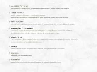 ANIMAÇÃO INFANTIL
PINTURAS FACIAIS E MODELAGEM DE BALÕES (1 ANIMADORA, DURAÇÃO DE 3HORAS, MÁXIMO DE 18 CRIANÇAS)
CORTE DO BOLO
BOLO DE CASAMENTO, ESPUMANTE E FOGO PRESO OU SPARKLES
VÁRIAS OPÇÕES DE FORMATOS E MASSAS, NÃO INCLUI BOLOS MOLDADOS, TOPPERS NEM FLORES NATURAIS
MENU INFANTIL
CASO PRETENDA PODE SOLICITAR MENU INFANTIL: SOPA + BIFINHOS DE FRANGO COM BATATA FRITA E ARROZ + GELADO
RESTRIÇÕES ALIMENTARES
ALTERNATIVAS AO MENU PARA CONVIDADOS COM RESTRIÇÕES ALIMENTARES, TERÃO DE ASSINALAR NA MATRIZ DOS
CONVIDADOS AS MESMAS PARA QUE POSSAMOS PREPARAR UM MENU ADEQUADO A TODAS
DEGUSTAÇÃO
A DEGUSTAÇÃO ANUAL PARA A PROVA DO MENU ESCOLHIDO POR VÓS SERÁ EXCLUSIVAMENTE PARA OS NOIVOS, SERÃO COM A
DEVIDA ANTECEDÊNCIA INFORMADOS DA DATA DA MESMA
SOBRAS
SOBRAS DO BUFFET SÃO DOS NOIVOS E DEVERÃO DISPONIBILIZAR OS RECIPIENTES PARA AS MESMAS
HORÁRIO
PERMANÊNCIA NA QUINTA ATÉ ÀS 3H00
PARCERIAS
DESCONTOS SIGNIFICATIVOS EM SERVIÇOS DE PARCEIROS DO “UNIVERSO IGUARIAS DO TEMPO”
 